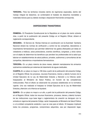 TERCERA.- Para los territorios incluidos dentro de regímenes especiales, dentro del
manejo integral de desechos, se contemplará el traslado de desechos reciclables y
materiales tóxicos para su debido reciclaje o disposición final donde corresponda.
DISPOSICIONES TRANSITORIAS
PRIMERA.- El Presidente Constitucional de la República en el plazo de ciento ochenta
días, a partir de la publicación del presente Código en el Registro Oficial, dictará el
reglamento correspondiente.
SEGUNDA.- El Servicio de Rentas Internas en coordinación con la Autoridad Sanitaria
Nacional dictará las normas de verificación y control de las compañías, laboratorios e
importadores farmacéuticos que permitan determinar los gastos efectuados por éstas en
visitadores a médicos, actos protocolarios, eventos científicos, congresos, y otros rubros
con el objeto de determinar los beneficios que perciben los profesionales de la salud que
laboran en establecimientos de salud públicos, privados, autónomos y comunitarios de las
compañías, laboratorios e importadores farmacéuticos.
TERCERA.- En un plazo máximo de doce meses, deberán reemplazarse los emisarios
submarinos existentes por sistemas de tratamiento de aguas residuales.
CUARTA.-En un plazo no mayor a 180 días a partir de la publicación del presente Código
en el Registro Oficial, los procesos, recursos financieros, bienes y talento humano de la
Unidad Ejecutora de la Ley de Maternidad Gratuita y Atención a la Infancia serán
traspasados al Ministerio de Salud Pública, en función de las competencias
institucionales. Para el efecto se observarán los procesos establecidos en la normativa
vigente. Una vez realizado el traspaso la Unidad Ejecutora de la Ley de Maternidad
Gratuita y Atención a la Infancia se liquidará.
QUINTA.- En un plazo no mayor a un año, a partir de la publicación del presente Código
en el Registro Oficial, todos los recursos financieros, procesos, bienes y talento humano
de las instituciones cuya base legal o reglamentaria de creación se deroguen con la
entrada en vigencia del presente Código, serán traspasados al Ministerio de Salud Pública
o a la entidad competente existente o que se cree para el efecto. El traspaso implicará
todos los procesos, programas, compromisos adquiridos, sea por disposición legal,
142
 
