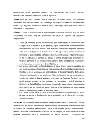 reglamentaria o por convenios suscritos con otras instituciones públicas. Una vez
realizados los traspasos, las instituciones se liquidarán.
SEXTA.- Los procesos iniciados ante el Ministerio de Salud Pública, sus entidades
adscritas o ante las instituciones cuya base legal se deroga con la entrada en vigencia de
este Código, seguirán sustanciándose de acuerdo con la Ley Orgánica de Salud hasta la
emisión de su reglamento.
SÉPTIMA.- Para la sustanciación de los procesos especiales sanitarios que se hallan
actualmente en curso ante las autoridades de salud se seguirán las siguientes
disposiciones:
a) Todos los procesos que se hayan iniciado con anterioridad a la vigencia de este
Código y que se hallen en curso pasarán, según corresponda, a conocimiento de
el/la Ministro/a de Salud Pública; el/la Director/a Nacional de Régimen Sanitario;
el/La Director/a Ejecutivo/a de las entidades de regulación y control adscritas al
Ministerio de Salud Pública; los/las directores/as territoriales de Régimen Sanitario
de las coordinaciones zonales de salud; y, los/las directores/as territoriales de
Régimen Sanitario de las coordinaciones zonales de las entidades de regulación y
control adscritas al Ministerio de Salud Pública; y,
b) Las causas continuarán sustanciándose en el punto en que hubieren quedado, sin
que en ningún caso este cambio sea motivo para declarar nulidad procesal alguna.
Mientras se crean y designan las autoridades de la Dirección Nacional de Régimen
Sanitario, las direcciones territoriales de Régimen Sanitario de las coordinaciones
zonales de salud; y, las direcciones territoriales de Régimen Sanitario de las
coordinaciones zonales de las entidades de regulación y control adscritas al
Ministerio de Salud Pública, continuarán conociendo, sustanciando y sancionando
las infracciones en materia de salud, quienes tenían competencia para hacerlo
según lo establecido en la Ley Orgánica de Salud.
c) Las causas que se inicien a partir de la promulgación del presente Código y antes
de que se emita el Reglamento, se sustanciarán de conformidad de la Ley
Orgánica de Salud.
OCTAVA.- De manera temporal, hasta que se cierre la brecha de profesionales químico
farmacéuticos en el país, los miembros de asociaciones de farmacias independientes, con
la finalidad de obtener el licenciamiento y otras autorizaciones para su funcionamiento,
podrán contar con la representación técnica de los colegios de químicos farmacéuticos
quienes, asesorarán para el cumplimiento de normas técnicas y la capacitación
143
 