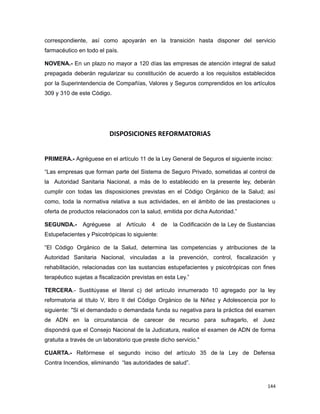 correspondiente, así como apoyarán en la transición hasta disponer del servicio
farmacéutico en todo el país.
NOVENA.- En un plazo no mayor a 120 días las empresas de atención integral de salud
prepagada deberán regularizar su constitución de acuerdo a los requisitos establecidos
por la Superintendencia de Compañías, Valores y Seguros comprendidos en los artículos
309 y 310 de este Código.
DISPOSICIONES REFORMATORIAS
PRIMERA.- Agréguese en el artículo 11 de la Ley General de Seguros el siguiente inciso:
“Las empresas que forman parte del Sistema de Seguro Privado, sometidas al control de
la Autoridad Sanitaria Nacional, a más de lo establecido en la presente ley, deberán
cumplir con todas las disposiciones previstas en el Código Orgánico de la Salud; así
como, toda la normativa relativa a sus actividades, en el ámbito de las prestaciones u
oferta de productos relacionados con la salud, emitida por dicha Autoridad.”
SEGUNDA.- Agréguese al Artículo 4 de la Codificación de la Ley de Sustancias
Estupefacientes y Psicotrópicas lo siguiente:
“El Código Orgánico de la Salud, determina las competencias y atribuciones de la
Autoridad Sanitaria Nacional, vinculadas a la prevención, control, fiscalización y
rehabilitación, relacionadas con las sustancias estupefacientes y psicotrópicas con fines
terapéutico sujetas a fiscalización previstas en esta Ley.”
TERCERA.- Sustitúyase el literal c) del artículo innumerado 10 agregado por la ley
reformatoria al título V, libro II del Código Orgánico de la Niñez y Adolescencia por lo
siguiente: "Si el demandado o demandada funda su negativa para la práctica del examen
de ADN en la circunstancia de carecer de recurso para sufragarlo, el Juez
dispondrá que el Consejo Nacional de la Judicatura, realice el examen de ADN de forma
gratuita a través de un laboratorio que preste dicho servicio."
CUARTA.- Refórmese el segundo inciso del artículo 35 de la Ley de Defensa
Contra Incendios, eliminando “las autoridades de salud”.
144
 