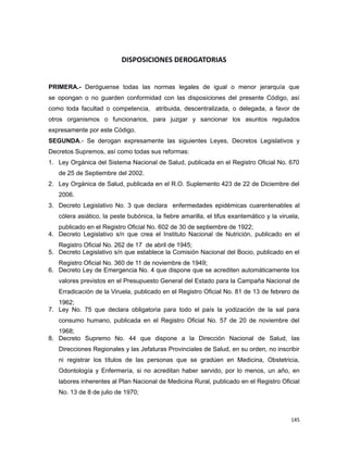 DISPOSICIONES DEROGATORIAS
PRIMERA.- Deróguense todas las normas legales de igual o menor jerarquía que
se opongan o no guarden conformidad con las disposiciones del presente Código, así
como toda facultad o competencia, atribuida, descentralizada, o delegada, a favor de
otros organismos o funcionarios, para juzgar y sancionar los asuntos regulados
expresamente por este Código.
SEGUNDA.- Se derogan expresamente las siguientes Leyes, Decretos Legislativos y
Decretos Supremos, así como todas sus reformas:
1. Ley Orgánica del Sistema Nacional de Salud, publicada en el Registro Oficial No. 670
de 25 de Septiembre del 2002.
2. Ley Orgánica de Salud, publicada en el R.O. Suplemento 423 de 22 de Diciembre del
2006.
3. Decreto Legislativo No. 3 que declara enfermedades epidémicas cuarentenables al
cólera asiático, la peste bubónica, la fiebre amarilla, el tifus exantemático y la viruela,
publicado en el Registro Oficial No. 602 de 30 de septiembre de 1922;
4. Decreto Legislativo s/n que crea el Instituto Nacional de Nutrición, publicado en el
Registro Oficial No. 262 de 17 de abril de 1945;
5. Decreto Legislativo s/n que establece la Comisión Nacional del Bocio, publicado en el
Registro Oficial No. 360 de 11 de noviembre de 1949;
6. Decreto Ley de Emergencia No. 4 que dispone que se acrediten automáticamente los
valores previstos en el Presupuesto General del Estado para la Campaña Nacional de
Erradicación de la Viruela, publicado en el Registro Oficial No. 81 de 13 de febrero de
1962;
7. Ley No. 75 que declara obligatoria para todo el país la yodización de la sal para
consumo humano, publicada en el Registro Oficial No. 57 de 20 de noviembre del
1968;
8. Decreto Supremo No. 44 que dispone a la Dirección Nacional de Salud, las
Direcciones Regionales y las Jefaturas Provinciales de Salud, en su orden, no inscribir
ni registrar los títulos de las personas que se gradúen en Medicina, Obstetricia,
Odontología y Enfermería, si no acreditan haber servido, por lo menos, un año, en
labores inherentes al Plan Nacional de Medicina Rural, publicado en el Registro Oficial
No. 13 de 8 de julio de 1970;
145
 