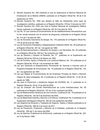 9. Decreto Supremo No. 358 mediante el cual se reestructura el Servicio Nacional de
Erradicación de la Malaria (SNEM), publicado en el Registro Oficial No. 56 de 9 de
septiembre de 1970;
10. Decreto Supremo No. 1600 que declara al Valle de Vilcabamba como lugar de
investigación científica, publicado en el Registro Oficial No. 378 de 13 de julio de 1977;
11. Decreto Supremo No. 2352 que crea el Instituto Nacional de Investigación Médico
Social, publicado en el Registro Oficial No. 557 de 3 de abril de 1978;
12. Ley No. 57 que autoriza el funcionamiento de los establecimientos farmacéuticos que
lo han venido haciendo con el nombre de droguerías, publicada en el Registro Oficial
No. 414 de 7 de abril de 1981;
13. Ley de Donantes Voluntarios de Sangre, No. 170 publicada en el Registro Oficial No.
776 de 29 de junio de 1984;
14. Ley de Prevención Parasitaria y Desparasitación Intestinal Infantil, No. 49 publicada en
el Registro Oficial No. 491 de 1 de agosto de 1986;
15. Ley de Aprovisionamiento y Utilización de Sangre y sus Derivados, No. 54 publicada
en el Registro Oficial No. 559 de 7 de noviembre de 1986;
16. Ley de Derecho y Amparo al Paciente, No. 77 publicada en el Suplemento del
Registro Oficial No. 626 de 3 de febrero de 1995;
17. Ley de Fomento, Apoyo y Protección a la Lactancia Materna, No. 101 publicada en el
Registro Oficial No. 814 de 1 de noviembre de 1995;
18. Ley que Garantiza el Abastecimiento Permanente de Vacunas e Insumos para el
Programa Ampliado de Inmunización, No. 16 publicada en el Registro Oficial No. 142
de 1 de septiembre de 1997;
19. Ley que Regula el Funcionamiento de las Empresas Privadas de Salud y Atención
integral de salud prepagada, No. 8 publicada en el Registro Oficial No. 12 de 26 de
agosto de 1998;
20. Ley para la Prevención y Asistencia Integral del VIH/SIDA, No. 11 publicada en el
Registro Oficial No. 58 de 14 de abril de 2000;
21. Ley de Creación del Comité Interinstitucional de Lucha Antituberculosa, No. 90
publicada en el Registro Oficial No. 707 de 19 de noviembre del 2002;
22. Ley de Medicamentos Genéricos de Uso Humano, Codificación No. 19 publicada en el
Registro Oficial No. 162 de 9 de diciembre del 2005;
23. Ley de Maternidad Gratuita y Atención a la Infancia, Codificación No. 6 publicada en el
Suplemento del Registro Oficial No. 349 de 5 de septiembre del 2006;
24. Ley Orgánica de Donación y Trasplante de Órganos, Tejidos y Células publicada en el
Registro Oficial No. 398 de 4 de marzo de 2011.
25. Ley de Prevención, Protección y Atención de la Diabetes, publicada en el Registro
Oficial No. 290 del 11 de marzo del 2004.
26. Ley de Ejercicio Profesional de Enfermeras, publicada en el Registro Oficial No. 261
de 19 de febrero 1998.
146
 
