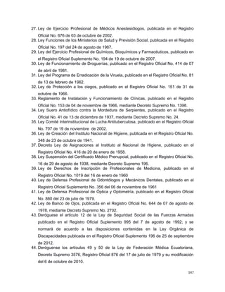 27. Ley de Ejercicio Profesional de Médicos Anestesiólogos, publicada en el Registro
Oficial No. 676 de 03 de octubre de 2002.
28. Ley Funciones de los Ministerios de Salud y Previsión Social, publicada en el Registro
Oficial No. 197 del 24 de agosto de 1967.
29. Ley del Ejercicio Profesional de Químicos, Bioquímicos y Farmacéuticos, publicado en
el Registro Oficial Suplemento No. 194 de 19 de octubre de 2007.
30. Ley de Funcionamiento de Droguerías, publicado en el Registro Oficial No. 414 de 07
de abril de 1981.
31. Ley del Programa de Erradicación de la Viruela, publicado en el Registro Oficial No. 81
de 13 de febrero de 1962.
32. Ley de Protección a los ciegos, publicado en el Registro Oficial No. 151 de 31 de
octubre de 1966.
33. Reglamento de Instalación y Funcionamiento de Clínicas, publicado en el Registro
Oficial No. 153 de 04 de noviembre de 1966, mediante Decreto Supremo No. 1398.
34. Ley Suero Antiofídico contra la Mordedura de Serpientes, publicado en el Registro
Oficial No. 41 de 13 de diciembre de 1937, mediante Decreto Supremo No. 24.
35. Ley Comité Interinstitucional de Lucha Antituberculosa, publicado en el Registro Oficial
No. 707 de 19 de noviembre de 2002.
36. Ley de Creación del Instituto Nacional de Higiene, publicada en el Registro Oficial No.
348 de 23 de octubre de 1941.
37. Decreto Ley de Asignaciones al Instituto al Nacional de Higiene, publicado en el
Registro Oficial No. 416 de 20 de enero de 1958.
38. Ley Suspensión del Certificado Médico Prenupcial, publicado en el Registro Oficial No.
16 de 29 de agosto de 1938, mediante Decreto Supremo 196.
39. Ley de Derechos de Inscripción de Profesionales de Medicina, publicado en el
Registro Oficial No. 1019 del 16 de enero de 1960
40. Ley de Defensa Profesional de Odontólogos y Mecánicos Dentales, publicado en el
Registro Oficial Suplemento No. 356 del 06 de noviembre de 1961
41. Ley de Defensa Profesional de Óptica y Optometría, publicado en el Registro Oficial
No. 880 del 23 de julio de 1979.
42. Ley de Banco de Ojos, publicada en el Registro Oficial No. 644 de 07 de agosto de
1978, mediante Decreto Supremo No. 2702.
43. Deróguese el artículo 12 de la Ley de Seguridad Social de las Fuerzas Armadas
publicado en el Registro Oficial Suplemento 995 del 7 de agosto de 1992; y se
normará de acuerdo a las disposiciones contenidas en la Ley Orgánica de
Discapacidades publicada en el Registro Oficial Suplemento 196 de 25 de septiembre
de 2012.
44. Deróguense los artículos 49 y 50 de la Ley de Federación Médica Ecuatoriana,
Decreto Supremo 3576, Registro Oficial 876 del 17 de julio de 1979 y su modificación
del 6 de octubre de 2010.
147
 