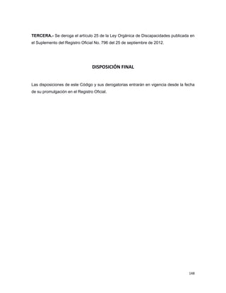 TERCERA.- Se deroga el artículo 25 de la Ley Orgánica de Discapacidades publicada en
el Suplemento del Registro Oficial No. 796 del 25 de septiembre de 2012.
DISPOSICIÓN FINAL
Las disposiciones de este Código y sus derogatorias entrarán en vigencia desde la fecha
de su promulgación en el Registro Oficial.
148
 