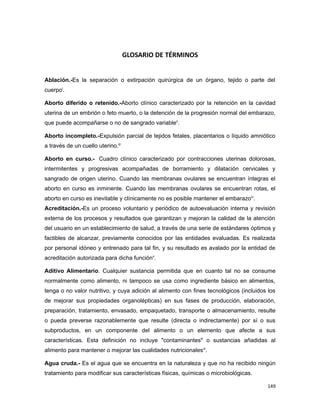 GLOSARIO DE TÉRMINOS
Ablación.-Es la separación o extirpación quirúrgica de un órgano, tejido o parte del
cuerpoi
.
Aborto diferido o retenido.-Aborto clínico caracterizado por la retención en la cavidad
uterina de un embrión o feto muerto, o la detención de la progresión normal del embarazo,
que puede acompañarse o no de sangrado variableii
.
Aborto incompleto.-Expulsión parcial de tejidos fetales, placentarios o líquido amniótico
a través de un cuello uterino.iii
Aborto en curso.- Cuadro clínico caracterizado por contracciones uterinas dolorosas,
intermitentes y progresivas acompañadas de borramiento y dilatación cervicales y
sangrado de origen uterino. Cuando las membranas ovulares se encuentran íntegras el
aborto en curso es inminente. Cuando las membranas ovulares se encuentran rotas, el
aborto en curso es inevitable y clínicamente no es posible mantener el embarazoiv
.
Acreditación.-Es un proceso voluntario y periódico de autoevaluación interna y revisión
externa de los procesos y resultados que garantizan y mejoran la calidad de la atención
del usuario en un establecimiento de salud, a través de una serie de estándares óptimos y
factibles de alcanzar, previamente conocidos por las entidades evaluadas. Es realizada
por personal idóneo y entrenado para tal fin, y su resultado es avalado por la entidad de
acreditación autorizada para dicha funciónv
.
Aditivo Alimentario. Cualquier sustancia permitida que en cuanto tal no se consume
normalmente como alimento, ni tampoco se usa como ingrediente básico en alimentos,
tenga o no valor nutritivo, y cuya adición al alimento con fines tecnológicos (incluidos los
de mejorar sus propiedades organolépticas) en sus fases de producción, elaboración,
preparación, tratamiento, envasado, empaquetado, transporte o almacenamiento, resulte
o pueda preverse razonablemente que resulte (directa o indirectamente) por sí o sus
subproductos, en un componente del alimento o un elemento que afecte a sus
características. Esta definición no incluye "contaminantes" o sustancias añadidas al
alimento para mantener o mejorar las cualidades nutricionalesvi
.
Agua cruda.- Es el agua que se encuentra en la naturaleza y que no ha recibido ningún
tratamiento para modificar sus características físicas, químicas o microbiológicas.
149
 