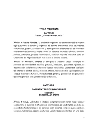 TÍTULO PRELIMINAR
CAPÍTULO I
OBJETO, ÁMBITO Y PRINCIPIOS
Artículo 1.- Objeto y ámbito.- El presente Código tiene por objeto establecer el régimen
legal que permita el ejercicio y exigibilidad del derecho a la salud de todas las personas,
comunidades, pueblos, nacionalidades y, de las personas extranjeras que se encuentren
en el territorio ecuatoriano; y regula a todas las personas naturales y jurídicas, entidades
públicas, autónomas, privadas y comunitarias, en lo que respecta a la salud, como eje
fundamental del Régimen del Buen Vivir en todo el territorio nacional.
Artículo 2.- Principios, criterios y enfoques.-El presente Código contempla los
principios de: universalidad, equidad, gratuidad, precaución, gradualidad, igualdad, no
discriminación, sostenibilidad, suficiencia, bioética, transparencia y solidaridad; y así como
los criterios de calidad, calidez, eficiencia, eficacia, responsabilidad, y participación; con
enfoque de derechos humanos, interculturalidad, género y generacional. Sin perjuicio de
los demás previstos en la Constitución de la República.
CAPÍTULO II
GARANTÍA Y PRINCIPIOS GENERALES
SECCIÓN I
DERECHO A LA SALUD
Artículo 3.- Salud.- La Salud es el estado de completo bienestar, mental, físico y social, y
no solamente la ausencia de afecciones o enfermedades. La salud implica que todas las
necesidades fundamentales de las personas estén cubiertas como son sus necesidades
sanitarias, nutricionales, sociales y culturales. La salud debe ser entendida en una doble
15
 