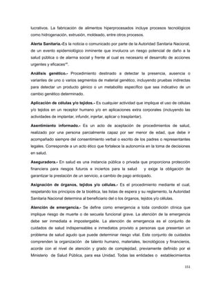 lucrativos. La fabricación de alimentos hiperprocesados incluye procesos tecnológicos
como hidrogenación, extrusión, moldeado, entre otros procesos.
Alerta Sanitaria.-Es la noticia o comunicado por parte de la Autoridad Sanitaria Nacional,
de un evento epidemiológico inminente que involucra un riesgo potencial de daño a la
salud pública o de alarma social y frente al cual es necesario el desarrollo de acciones
urgentes y eficacesviii
.
Análisis genético.- Procedimiento destinado a detectar la presencia, ausencia o
variantes de uno o varios segmentos de material genético, incluyendo pruebas indirectas
para detectar un producto génico o un metabolito específico que sea indicativo de un
cambio genético determinado.
Aplicación de células y/o tejidos.- Es cualquier actividad que implique el uso de células
y/o tejidos en un receptor humano y/o en aplicaciones extra corporales (incluyendo las
actividades de implantar, infundir, injertar, aplicar o trasplantar).
Asentimiento informado.- Es un acto de aceptación de procedimientos de salud,
realizado por una persona parcialmente capaz por ser menor de edad, que debe ir
acompañado siempre del consentimiento verbal o escrito de los padres o representantes
legales. Corresponde a un acto ético que fortalece la autonomía en la toma de decisiones
en salud.
Aseguradora.- En salud es una instancia pública o privada que proporciona protección
financiera para riesgos futuros e inciertos para la salud y exige la obligación de
garantizar la prestación de un servicio, a cambio de pago anticipado.
Asignación de órganos, tejidos y/o células.- Es el procedimiento mediante el cual,
respetando los principios de la bioética, las listas de espera y su reglamento, la Autoridad
Sanitaria Nacional determina al beneficiario del o los órganos, tejidos y/o células.
Atención de emergencia.- Se define como emergencia a toda condición clínica que
implique riesgo de muerte o de secuela funcional grave. La atención de la emergencia
debe ser inmediata e impostergable. La atención de emergencia es el conjunto de
cuidados de salud indispensables e inmediatos provisto a personas que presentan un
problema de salud agudo que puede determinar riesgo vital. Este conjunto de cuidados
comprenden la organización de talento humano, materiales, tecnológicos y financieros,
acorde con el nivel de atención y grado de complejidad, previamente definido por el
Ministerio de Salud Pública, para esa Unidad. Todas las entidades o establecimientos
151
 