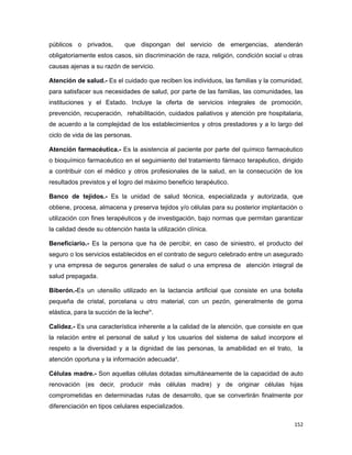públicos o privados, que dispongan del servicio de emergencias, atenderán
obligatoriamente estos casos, sin discriminación de raza, religión, condición social u otras
causas ajenas a su razón de servicio.
Atención de salud.- Es el cuidado que reciben los individuos, las familias y la comunidad,
para satisfacer sus necesidades de salud, por parte de las familias, las comunidades, las
instituciones y el Estado. Incluye la oferta de servicios integrales de promoción,
prevención, recuperación, rehabilitación, cuidados paliativos y atención pre hospitalaria,
de acuerdo a la complejidad de los establecimientos y otros prestadores y a lo largo del
ciclo de vida de las personas.
Atención farmacéutica.- Es la asistencia al paciente por parte del químico farmacéutico
o bioquímico farmacéutico en el seguimiento del tratamiento fármaco terapéutico, dirigido
a contribuir con el médico y otros profesionales de la salud, en la consecución de los
resultados previstos y el logro del máximo beneficio terapéutico.
Banco de tejidos.- Es la unidad de salud técnica, especializada y autorizada, que
obtiene, procesa, almacena y preserva tejidos y/o células para su posterior implantación o
utilización con fines terapéuticos y de investigación, bajo normas que permitan garantizar
la calidad desde su obtención hasta la utilización clínica.
Beneficiario.- Es la persona que ha de percibir, en caso de siniestro, el producto del
seguro o los servicios establecidos en el contrato de seguro celebrado entre un asegurado
y una empresa de seguros generales de salud o una empresa de atención integral de
salud prepagada.
Biberón.-Es un utensilio utilizado en la lactancia artificial que consiste en una botella
pequeña de cristal, porcelana u otro material, con un pezón, generalmente de goma
elástica, para la succión de la lecheix
.
Calidez.- Es una característica inherente a la calidad de la atención, que consiste en que
la relación entre el personal de salud y los usuarios del sistema de salud incorpore el
respeto a la diversidad y a la dignidad de las personas, la amabilidad en el trato, la
atención oportuna y la información adecuadax
.
Células madre.- Son aquellas células dotadas simultáneamente de la capacidad de auto
renovación (es decir, producir más células madre) y de originar células hijas
comprometidas en determinadas rutas de desarrollo, que se convertirán finalmente por
diferenciación en tipos celulares especializados.
152
 