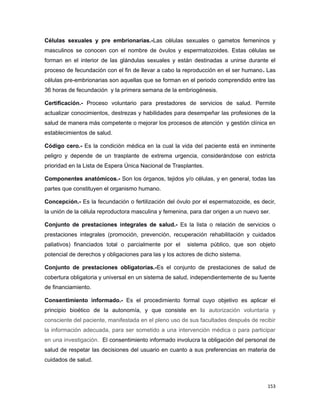 Células sexuales y pre embrionarias.-Las células sexuales o gametos femeninos y
masculinos se conocen con el nombre de óvulos y espermatozoides. Estas células se
forman en el interior de las glándulas sexuales y están destinadas a unirse durante el
proceso de fecundación con el fin de llevar a cabo la reproducción en el ser humano. Las
células pre-embrionarias son aquellas que se forman en el periodo comprendido entre las
36 horas de fecundación y la primera semana de la embriogénesis.
Certificación.- Proceso voluntario para prestadores de servicios de salud. Permite
actualizar conocimientos, destrezas y habilidades para desempeñar las profesiones de la
salud de manera más competente o mejorar los procesos de atención y gestión clínica en
establecimientos de salud.
Código cero.- Es la condición médica en la cual la vida del paciente está en inminente
peligro y depende de un trasplante de extrema urgencia, considerándose con estricta
prioridad en la Lista de Espera Única Nacional de Trasplantes.
Componentes anatómicos.- Son los órganos, tejidos y/o células, y en general, todas las
partes que constituyen el organismo humano.
Concepción.- Es la fecundación o fertilización del óvulo por el espermatozoide, es decir,
la unión de la célula reproductora masculina y femenina, para dar origen a un nuevo ser.
Conjunto de prestaciones integrales de salud.- Es la lista o relación de servicios o
prestaciones integrales (promoción, prevención, recuperación rehabilitación y cuidados
paliativos) financiados total o parcialmente por el sistema público, que son objeto
potencial de derechos y obligaciones para las y los actores de dicho sistema.
Conjunto de prestaciones obligatorias.-Es el conjunto de prestaciones de salud de
cobertura obligatoria y universal en un sistema de salud, independientemente de su fuente
de financiamiento.
Consentimiento informado.- Es el procedimiento formal cuyo objetivo es aplicar el
principio bioético de la autonomía, y que consiste en la autorización voluntaria y
consciente del paciente, manifestada en el pleno uso de sus facultades después de recibir
la información adecuada, para ser sometido a una intervención médica o para participar
en una investigación. El consentimiento informado involucra la obligación del personal de
salud de respetar las decisiones del usuario en cuanto a sus preferencias en materia de
cuidados de salud.
153
 