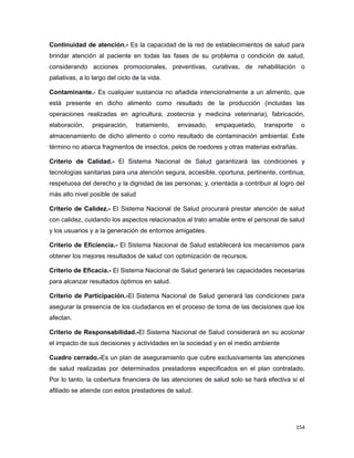 Continuidad de atención.- Es la capacidad de la red de establecimientos de salud para
brindar atención al paciente en todas las fases de su problema o condición de salud,
considerando acciones promocionales, preventivas, curativas, de rehabilitación o
paliativas, a lo largo del ciclo de la vida.
Contaminante.- Es cualquier sustancia no añadida intencionalmente a un alimento, que
está presente en dicho alimento como resultado de la producción (incluidas las
operaciones realizadas en agricultura, zootecnia y medicina veterinaria), fabricación,
elaboración, preparación, tratamiento, envasado, empaquetado, transporte o
almacenamiento de dicho alimento o como resultado de contaminación ambiental. Este
término no abarca fragmentos de insectos, pelos de roedores y otras materias extrañas.
Criterio de Calidad.- El Sistema Nacional de Salud garantizará las condiciones y
tecnologías sanitarias para una atención segura, accesible, oportuna, pertinente, continua,
respetuosa del derecho y la dignidad de las personas; y, orientada a contribuir al logro del
más alto nivel posible de salud
Criterio de Calidez.- El Sistema Nacional de Salud procurará prestar atención de salud
con calidez, cuidando los aspectos relacionados al trato amable entre el personal de salud
y los usuarios y a la generación de entornos amigables.
Criterio de Eficiencia.- El Sistema Nacional de Salud establecerá los mecanismos para
obtener los mejores resultados de salud con optimización de recursos.
Criterio de Eficacia.- El Sistema Nacional de Salud generará las capacidades necesarias
para alcanzar resultados óptimos en salud.
Criterio de Participación.-El Sistema Nacional de Salud generará las condiciones para
asegurar la presencia de los ciudadanos en el proceso de toma de las decisiones que los
afectan.
Criterio de Responsabilidad.-El Sistema Nacional de Salud considerará en su accionar
el impacto de sus decisiones y actividades en la sociedad y en el medio ambiente
Cuadro cerrado.-Es un plan de aseguramiento que cubre exclusivamente las atenciones
de salud realizadas por determinados prestadores especificados en el plan contratado.
Por lo tanto, la cobertura financiera de las atenciones de salud solo se hará efectiva si el
afiliado se atiende con estos prestadores de salud.
154
 