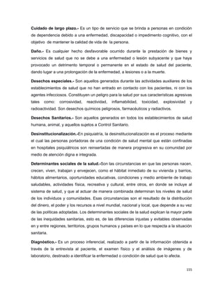 Cuidado de largo plazo.- Es un tipo de servicio que se brinda a personas en condición
de dependencia debido a una enfermedad, discapacidad o impedimento cognitivo, con el
objetivo de mantener la calidad de vida de la persona.
Daño.- Es cualquier hecho desfavorable ocurrido durante la prestación de bienes y
servicios de salud que no se debe a una enfermedad o lesión subyacente y que haya
provocado un detrimento temporal o permanente en el estado de salud del paciente,
dando lugar a una prolongación de la enfermedad, a lesiones o a la muerte.
Desechos especiales.- Son aquellos generados durante las actividades auxiliares de los
establecimientos de salud que no han entrado en contacto con los pacientes, ni con los
agentes infecciosos. Constituyen un peligro para la salud por sus características agresivas
tales como: corrosividad, reactividad, inflamabilidad, toxicidad, explosividad y
radioactividad. Son desechos químicos peligrosos, farmacéuticos y radiactivos.
Desechos Sanitarios.- Son aquellos generados en todos los establecimientos de salud
humana, animal, y aquellos sujetos a Control Sanitario.
Desinstitucionalización.-En psiquiatría, la desinstitucionalización es el proceso mediante
el cual las personas portadoras de una condición de salud mental que están confinadas
en hospitales psiquiátricos son reinsertadas de manera progresiva en su comunidad por
medio de atención digna e integrada.
Determinantes sociales de la salud.-Son las circunstancias en que las personas nacen,
crecen, viven, trabajan y envejecen, como el hábitat inmediato de su vivienda y barrios,
hábitos alimentarios, oportunidades educativas, condiciones y medio ambiente de trabajo
saludables, actividades física, recreativa y cultural, entre otros, en donde se incluye al
sistema de salud, y que al actuar de manera combinada determinan los niveles de salud
de los individuos y comunidades. Esas circunstancias son el resultado de la distribución
del dinero, el poder y los recursos a nivel mundial, nacional y local, que depende a su vez
de las políticas adoptadas. Los determinantes sociales de la salud explican la mayor parte
de las inequidades sanitarias, esto es, de las diferencias injustas y evitables observadas
en y entre regiones, territorios, grupos humanos y países en lo que respecta a la situación
sanitaria.
Diagnóstico.- Es un proceso inferencial, realizado a partir de la información obtenida a
través de la entrevista al paciente, el examen físico y el análisis de imágenes y de
laboratorio, destinado a identificar la enfermedad o condición de salud que lo afecta.
155
 