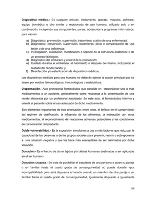 Dispositivo médico.- Es cualquier artículo, instrumento, aparato, máquina, software,
equipo biomédico u otro similar o relacionado de uso humano, utilizado solo o en
combinación, incluyendo sus componentes, partes, accesorios y programas informáticos,
para uso en:
a) Diagnóstico, prevención, supervisión, tratamiento o alivio de una enfermedad;
b) Diagnóstico, prevención, supervisión, tratamiento, alivio o compensación de una
lesión o de una deficiencia;
c) Investigación, sustitución, modificación o soporte de la estructura anatómica o de
un proceso fisiológico;
d) Diagnóstico del embarazo y control de la concepción;
e) Cuidado durante el embarazo, el nacimiento o después del mismo, incluyendo el
cuidado del recién nacido; y,
f) Desinfección y/o esterilización de dispositivos médicos.
Los dispositivos médicos para uso humano no deberán ejercer la acción principal que se
desea por medios farmacológicos, inmunológicos o metabólicos.
Dispensación.- Acto profesional farmacéutico que consiste en proporcionar uno o más
medicamentos a un paciente, generalmente como respuesta a la presentación de una
receta elaborada por un profesional autorizado. En este acto, el farmacéutico informa y
orienta al paciente sobre el uso adecuado de dicho medicamento.
Son elementos importantes de esta orientación, entre otros, el énfasis en el cumplimiento
del régimen de dosificación, la influencia de los alimentos, la interacción con otros
medicamentos, el reconocimiento de reacciones adversas potenciales y las condiciones
de conservación del producto.
Doble vulnerabilidad.- Es la exposición simultánea a dos o más factores que reduzcan la
capacidad de las personas o de los grupos sociales para prevenir, resistir o sobreponerse
a una situación negativa y que los hace más susceptibles de ser lastimados por dicha
situación.
Donación.- Es el hecho de donar tejidos y/o células humanas destinadas a ser aplicadas
en el ser humano.
Donación cruzada.- Se trata de posibilitar el trasplante de una persona a quien su pareja
o un familiar hasta el cuarto grado de consanguineidad no puede donarle –por
incompatibilidad- pero está dispuesta a hacerlo cuando un miembro de otra pareja o un
familiar hasta el cuarto grado de consanguineidad, igualmente dispuesto e igualmente
156
 