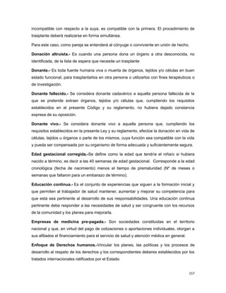 incompatible con respecto a la suya, es compatible con la primera. El procedimiento de
trasplante deberá realizarse en forma simultánea.
Para este caso, como pareja se entenderá al cónyuge o conviviente en unión de hecho.
Donación altruista.- Es cuando una persona dona un órgano a otra desconocida, no
identificada, de la lista de espera que necesite un trasplante
Donante.- Es toda fuente humana viva o muerta de órganos, tejidos y/o células en buen
estado funcional, para trasplantarlos en otra persona o utilizarlos con fines terapéuticos o
de investigación.
Donante fallecido.- Se considera donante cadavérico a aquella persona fallecida de la
que se pretende extraer órganos, tejidos y/o células que, cumpliendo los requisitos
establecidos en el presente Código y su reglamento, no hubiera dejado constancia
expresa de su oposición.
Donante vivo.- Se considera donante vivo a aquella persona que, cumpliendo los
requisitos establecidos en la presente Ley y su reglamento, efectúe la donación en vida de
células, tejidos u órganos o parte de los mismos, cuya función sea compatible con la vida
y pueda ser compensada por su organismo de forma adecuada y suficientemente segura.
Edad gestacional corregida.-Se define como la edad que tendría el niña/o si hubiera
nacido a término, es decir a las 40 semanas de edad gestacional. Corresponde a la edad
cronológica (fecha de nacimiento) menos el tiempo de prematuridad (Nº de meses o
semanas que faltaron para un embarazo de término).
Educación continua.- Es el conjunto de experiencias que siguen a la formación inicial y
que permiten al trabajador de salud mantener, aumentar y mejorar su competencia para
que esta sea pertinente al desarrollo de sus responsabilidades. Una educación continua
pertinente debe responder a las necesidades de salud y ser congruente con los recursos
de la comunidad y los planes para mejorarla.
Empresas de medicina pre-pagada.- Son sociedades constituidas en el territorio
nacional y que, en virtud del pago de cotizaciones o aportaciones individuales, otorgan a
sus afiliados el financiamiento para el servicio de salud y atención médica en general.
Enfoque de Derechos humanos.-Vincular los planes, las políticas y los procesos de
desarrollo al respeto de los derechos y los correspondientes deberes establecidos por los
tratados internacionales ratificados por el Estado.
157
 