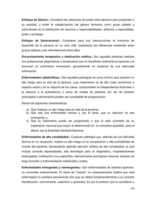 Enfoque de Género.- Considera las relaciones de poder entre géneros para propender a
su equidad, y evitar la categorización del género femenino como grupo aislado o
subordinado en la distribución de recursos y responsabilidades, atributos y capacidades,
poder y privilegio.
Enfoque de Generacional.- Considerar para sus intervenciones el momento de
desarrollo de la persona en su ciclo vital, respetando las diferencias existentes entre
grupos etáreos y las interrelaciones entre ellos.
Encarnizamiento terapéutico u obstinación médica.- Son aquellas prácticas médicas
con pretensiones diagnósticas o terapéuticas que no benefician realmente al paciente y le
provocan un sufrimiento innecesario, generalmente en ausencia de una adecuada
información.
Enfermedades catastróficas.- Son aquellas patologías de curso crónico que suponen un
alto riesgo para la vida de la persona, cuyo tratamiento es de alto costo económico e
impacto social y en la mayoría de los casos, comprometen la independencia financiera o
la reducen a la subsistencia o cerca de niveles de pobreza; por ser de carácter
prolongado o permanente pueden ser susceptible de programación.
Reúne las siguientes características:
a) Que implique un alto riesgo para la vida de la persona;
b) Que sea una enfermedad crónica y, por lo tanto, que su atención no sea
emergente; y,
c) Que su tratamiento pueda ser programado o que el valor promedio de su
tratamiento mensual sea mayor al determinado en la normativa expedida, para el
efecto, por la Autoridad Sanitaria Nacional.
Enfermedades de alta complejidad.- Cualquier patología que, además de una dificultad
técnica en su resolución, implica un alto riesgo en la recuperación y alta probabilidad de
muerte del paciente; demandando además atención médica de alta complejidad, la cual
incluye consulta especializada, alta tecnología para el diagnóstico, hospitalizaciones
prolongadas, medicación muy específica, intervenciones quirúrgicas mayores, terapias de
larga duración o instrumentación sofisticada y costos.
Enfermedades emergentes y reemergentes.- Son enfermedades de reciente aparición,
no conocidas anteriormente. El rótulo de “nuevas” no necesariamente implica que esta
enfermedad no existiera previamente sino que se refiere fundamentalmente a su reciente
identificación, conocimiento, extensión o gravedad. Es por lo anterior que al considerar a
158
 