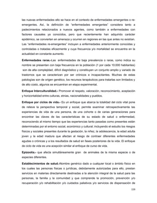 las nuevas enfermedades ello se hace en el contexto de enfermedades emergentes o re-
emergentes. Así, la definición de “enfermedades emergentes” considera tanto a
padecimientos relacionados a nuevos agentes, como también a enfermedades con
factores causales ya conocidos, pero que recientemente han adquirido carácter
epidémico, se convierten en amenaza y ocurren en regiones en las que antes no existían.
Las “enfermedades re-emergentes” incluyen a enfermedades anteriormente conocidas y
controladas o tratadas eficazmente y cuya frecuencia y/o mortalidad se encuentra en la
actualidad en constante aumento.
Enfermedades raras.-Las enfermedades de baja prevalencia o raras, como indica su
nombre se presentan con baja frecuencia en la población (1 por cada 10.000 habitantes)
son de alta complejidad, difícil diagnóstico y constituyen un conjunto amplio y variado de
trastornos que se caracterizan por ser crónicos e incapacitantes. Muchas de estas
patologías son de origen genético, los recursos terapéuticos para tratarlas son limitados y
de alto costo, algunos se encuentran en etapa experimental.
Enfoque Interculturalidad.- Promover el respeto, valoración, reconocimiento, aceptación
y horizontalidad entre culturas, etnias, nacionalidades y pueblos.
Enfoque por ciclos de vida.- Es un enfoque que abarca la totalidad del ciclo vital pone
de relieve la perspectiva temporal y social, permite examinar retrospectivamente las
experiencias de vida de una persona, de una cohorte o de varias generaciones para
encontrar las claves de las características de su estado de salud o enfermedad,
reconociendo al mismo tiempo que las experiencias tanto pasadas como presentes están
determinadas por el entorno social, económico y cultural; incluyendo el estudio los riesgos
físicos y sociales presentes durante la gestación, la niñez, la adolescencia, la edad adulta
joven y la edad madura que afectan al riesgo de contraer diferentes enfermedades
agudas o crónicas y a los resultados de salud en fases posteriores de la vida. El enfoque
de ciclo de vida es una acepción similar al enfoque de curso de vida.
Epizootia.- que afecta simultáneamente gran de animales de la misma especie o de
especies diferentes.
Establecimientos de salud.-Nombre genérico dado a cualquier local o ámbito físico en
los cuales las personas físicas o jurídicas, debidamente autorizadas para ello, prestan
servicios en materias directamente destinadas a la atención integral de la salud para las
personas, la familia y la comunidad y que comprende la promoción, prevención y/o
recuperación y/o rehabilitación y/o cuidados paliativos y/o servicios de dispensación de
159
 