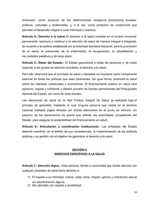 dimensión: como producto de los determinantes biológicos, económicos, sociales,
políticos, culturales y ambientales; y, a la vez, como productor de condiciones que
permiten el desarrollo integral a nivel individual y colectivo.
Artículo 4.- Derecho a la salud.-El derecho a la salud consiste en el acceso universal,
permanente, oportuno y continuo a la atención de salud de manera integral e integrada,
de acuerdo a la política establecida por la Autoridad Sanitaria Nacional, para la promoción
de la salud, la prevención de la enfermedad, la recuperación, la rehabilitación y
los cuidados paliativos y de largo plazo.
Artículo 5.- Deber del Estado.- El Estado garantizará a todas las personas y, de modo
especial, a los grupos de atención prioritaria, el derecho a la salud.
Para ello observará que el concepto de salud y bienestar se incorpore como componente
esencial en todas las políticas que sean pertinentes. De igual forma, priorizará la salud
sobre los intereses comerciales y económicos. El financiamiento público en salud será
oportuno, regular y suficiente, y deberá provenir de fuentes permanentes del Presupuesto
General del Estado, así como de otras fuentes.
Las atenciones de salud en la Red Pública Integral de Salud se realizarán bajo el
principio de gratuidad, mediante el cual ninguna persona que resida en el territorio
nacional realizará pagos directos por dichas atenciones en el punto de servicio, sin
perjuicio de los mecanismos de aporte que definan las autoridades competentes del
Estado para asegurar la sostenibilidad del financiamiento en salud.
Artículo 6.- Articulación y coordinación Institucional.- Las entidades del Estado
deberán coordinar, en el ámbito de sus competencias, la implementación de las políticas
públicas y su gestión con el objetivo de garantizar el derecho a la salud.
SECCIÓN II
DERECHOS ESPECÍFICOS A LA SALUD
Artículo 7.- Atención digna.- Toda persona, familia o comunidad que reciba atención por
cualquier prestador de salud tiene derecho a:
1) El respeto a su intimidad, cultura, edad, etnia, religión, género y orientación sexual
sin discriminación alguna;
2) Ser atendido con respeto y amabilidad;
16
 