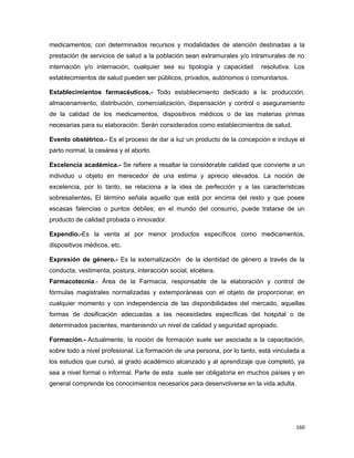 medicamentos; con determinados recursos y modalidades de atención destinadas a la
prestación de servicios de salud a la población sean extramurales y/o intramurales de no
internación y/o internación, cualquier sea su tipología y capacidad resolutiva. Los
establecimientos de salud pueden ser públicos, privados, autónomos o comunitarios.
Establecimientos farmacéuticos.- Todo establecimiento dedicado a la: producción,
almacenamiento, distribución, comercialización, dispensación y control o aseguramiento
de la calidad de los medicamentos, dispositivos médicos o de las materias primas
necesarias para su elaboración. Serán considerados como establecimientos de salud.
Evento obstétrico.- Es el proceso de dar a luz un producto de la concepción e incluye el
parto normal, la cesárea y el aborto.
Excelencia académica.- Se refiere a resaltar la considerable calidad que convierte a un
individuo u objeto en merecedor de una estima y aprecio elevados. La noción de
excelencia, por lo tanto, se relaciona a la idea de perfección y a las características
sobresalientes. El término señala aquello que está por encima del resto y que posee
escasas falencias o puntos débiles; en el mundo del consumo, puede tratarse de un
producto de calidad probada o innovador.
Expendio.-Es la venta al por menor productos específicos como medicamentos,
dispositivos médicos, etc.
Expresión de género.- Es la externalización de la identidad de género a través de la
conducta, vestimenta, postura, interacción social, etcétera.
Farmacotecnia.- Área de la Farmacia, responsable de la elaboración y control de
fórmulas magistrales normalizadas y extemporáneas con el objeto de proporcionar, en
cualquier momento y con independencia de las disponibilidades del mercado, aquellas
formas de dosificación adecuadas a las necesidades específicas del hospital o de
determinados pacientes, manteniendo un nivel de calidad y seguridad apropiado.
Formación.- Actualmente, la noción de formación suele ser asociada a la capacitación,
sobre todo a nivel profesional. La formación de una persona, por lo tanto, está vinculada a
los estudios que cursó, al grado académico alcanzado y al aprendizaje que completó, ya
sea a nivel formal o informal. Parte de esta suele ser obligatoria en muchos países y en
general comprende los conocimientos necesarios para desenvolverse en la vida adulta.
160
 