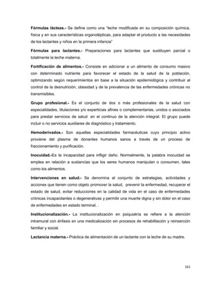 Fórmulas lácteas.- Se define como una “leche modificada en su composición química,
física y en sus características organolépticas, para adaptar el producto a las necesidades
de los lactantes y niños en la primera infancia”
Fórmulas para lactantes.- Preparaciones para lactantes que sustituyen parcial o
totalmente la leche materna.
Fortificación de alimentos.- Consiste en adicionar a un alimento de consumo masivo
con determinado nutriente para favorecer el estado de la salud de la población,
optimizando según requerimientos en base a la situación epidemiológica y contribuir al
control de la desnutrición, obesidad y de la prevalencia de las enfermedades crónicas no
transmisibles.
Grupo profesional.- Es el conjunto de dos o más profesionales de la salud con
especialidades, titulaciones y/o experticias afines o complementarias, unidos o asociados
para prestar servicios de salud en el continuo de la atención integral. El grupo puede
incluir o no servicios auxiliares de diagnóstico y tratamiento.
Hemoderivados.- Son aquellas especialidades farmacéuticas cuyo principio activo
proviene del plasma de donantes humanos sanos a través de un proceso de
fraccionamiento y purificación.
Inocuidad.-Es la incapacidad para infligir daño. Normalmente, la palabra inocuidad se
emplea en relación a sustancias que los seres humanos manipulan o consumen, tales
como los alimentos.
Intervenciones en salud.- Se denomina al conjunto de estrategias, actividades y
acciones que tienen como objeto promover la salud, prevenir la enfermedad, recuperar el
estado de salud, evitar reducciones en la calidad de vida en el caso de enfermedades
crónicas incapacitantes o degenerativas y permitir una muerte digna y sin dolor en el caso
de enfermedades en estado terminal. .
Institucionalización.- La institucionalización en psiquiatría se refiere a la atención
intramural con énfasis en una medicalización sin procesos de rehabilitación y reinserción
familiar y social.
Lactancia materna.- Práctica de alimentación de un lactante con la leche de su madre.
161
 