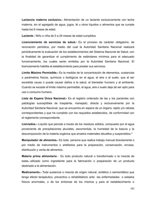Lactancia materna exclusiva.- Alimentación de un lactante exclusivamente con leche
materna, sin el agregado de agua, jugos, té u otros líquidos o alimentos que se cumple
hasta los 6 meses de edad.
Lactante.- Niño o niña de 0 a 24 meses de edad cumplidos
Licenciamiento de servicios de salud.- Es el proceso de carácter obligatorio, de
renovación periódica, por medio del cual la Autoridad Sanitaria Nacional realizará
periódicamente la evaluación de los establecimientos del Sistema Nacional de Salud, con
la finalidad de garantizar el cumplimiento de estándares mínimos para el adecuado
funcionamiento, los cuales serán emitidos por la Autoridad Sanitaria Nacional. El
licenciamiento habilita al establecimiento para prestar sus servicios.
Límite Máximo Permisible.- Es la medida de la concentración de elementos, sustancias
o parámetros físicos, químicos o biológicos en el agua, el aire o el suelo, que al ser
excedida causa o puede causar daños a la salud, al bienestar humano y al ambiente.
Cuando se excede el límite máximo permisible, el agua, aire o suelo deja de ser apto para
uso o consumo humano.
Lista de Espera Única Nacional.- Es el registro ordenado de las y los pacientes con
patologías susceptibles de trasplante, manejado, directa y exclusivamente por la
Autoridad Sanitaria Nacional, que se encuentra en espera de un órgano, tejido y/o células
correspondientes y que ha cumplido con los requisitos establecidos, de conformidad con
el reglamento correspondiente.
Lixiviados.- Líquido que percola a través de los residuos sólidos, compuesto por el agua
proveniente de precipitaciones pluviales, escorrentías, la humedad de la basura y la
descomposición de la materia orgánica que arrastra materiales disueltos y suspendidos.xi
Manipulador de alimentos.- Es toda persona que realice trabajo manual directamente o
por medio de instrumentos o artefactos para la preparación, conservación, envase,
distribución y venta de alimentos.
Materia prima alimentaria.- Es todo producto natural o transformado o la mezcla de
estas, utilizado como ingrediente para la fabricación o preparación de un producto
destinado a la alimentación.
Medicamento.- Toda sustancia o mezcla de origen natural, sintético o semisintético que
tenga efecto terapéutico, preventivo o rehabilitatorio ante las enfermedades o estados
físicos anormales, o de los síntomas de los mismos y para el restablecimiento o
162
 