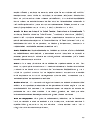 propios métodos y recursos de sanación para lograr la armonización del individuo,
consigo mismo, con su familia, su comunidad, la naturaleza y el cosmos. Se entenderá
como las distintas concepciones, saberes, percepciones y conocimientos relacionados
con el proceso de salud-enfermedad de las prácticas convencionales, ancestrales o
tradicionales y alternativas que se articulan y complementan en diálogos, comunicaciones,
aprendizajes y acciones para el cuidado y el ejercicio del derecho a la salud.
Modelo de Atención Integral de Salud Familiar, Comunitario e Intercultural.- El
Modelo de Atención Integral de Salud Familiar, Comunitario e Intercultural (MAIS-FCI),
contendrá el conjunto de estrategias, normas, procedimientos, herramientas y recursos
que al complementarse organizan el Sistema Nacional de Salud para responder a las
necesidades de salud de las personas, las familias y la comunidad, permitiendo la
integralidad en los niveles de atención de la red de salud
Muerte Encefálica.- Cese irreversible de las funciones encefálicas, aún en presencia de
un funcionamiento cardiovascular y ventilatorio artificial, certificada de acuerdo al
protocolo que la Autoridad Sanitaria Nacional reglamente. Se considera que la muerte
encefálica es equivalente a muerte.
Muerte.- Es el cese permanente de la función del organismo como un todo. Esta
definición implica que el mantenimiento por medios artificiales de la función cardiovascular
y ventilatoria se reduce al funcionamiento de “subsistemas” independientes y que la
función del organismo “como un todo” se ha perdido; teniendo en cuenta que el encéfalo
es el responsable de la función del organismo “como un todo”, se considera que la
“muerte encefálica” es equivalente a la muerte.
Nivel de atención.- Es una manera de organizar los servicios de salud en el territorio de
acuerdo a su capacidad de resolución de los problemas de salud, según la cual los
establecimientos más cercanos a la comunidad deben ser capaces de resolver los
problemas de salud más comunes y de menor gravedad, en tanto que otros
establecimientos deben resolver problemas más graves y menos frecuentes.
Nivel de complejidad.- Es el grado de diferenciación y desarrollo de los servicios de
salud, en relación al nivel de atención al que corresponde, alcanzado mediante la
especialización y tecnificación de sus recursos. Guarda relación directa con la
categorización de establecimientos de salud.
164
 