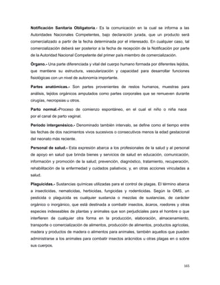 Notificación Sanitaria Obligatoria.- Es la comunicación en la cual se informa a las
Autoridades Nacionales Competentes, bajo declaración jurada, que un producto será
comercializado a partir de la fecha determinada por el interesado. En cualquier caso, tal
comercialización deberá ser posterior a la fecha de recepción de la Notificación por parte
de la Autoridad Nacional Competente del primer país miembro de comercialización.
Órgano.- Una parte diferenciada y vital del cuerpo humano formada por diferentes tejidos,
que mantiene su estructura, vascularización y capacidad para desarrollar funciones
fisiológicas con un nivel de autonomía importante.
Partes anatómicas.- Son partes provenientes de restos humanos, muestras para
análisis, tejidos orgánicos amputados como partes corporales que se remueven durante
cirugías, necropsias u otros.
Parto normal.-Proceso de comienzo espontáneo, en el cual el niño o niña nace
por el canal de parto vaginal.
Período intergenésico.- Denominado también intervalo, se define como el tiempo entre
las fechas de dos nacimientos vivos sucesivos o consecutivos menos la edad gestacional
del neonato más reciente.
Personal de salud.- Esta expresión abarca a los profesionales de la salud y al personal
de apoyo en salud que brinda bienes y servicios de salud en educación, comunicación,
información y promoción de la salud; prevención, diagnóstico, tratamiento, recuperación,
rehabilitación de la enfermedad y cuidados paliativos; y, en otras acciones vinculadas a
salud.
Plaguicidas.- Sustancias químicas utilizadas para el control de plagas. El término abarca
a insecticidas, nematicidas, herbicidas, fungicidas y rodenticidas. Según la OMS, un
pesticida o plaguicida es cualquier sustancia o mezclas de sustancias, de carácter
orgánico o inorgánico, que está destinada a combatir insectos, ácaros, roedores y otras
especies indeseables de plantas y animales que son perjudiciales para el hombre o que
interfieren de cualquier otra forma en la producción, elaboración, almacenamiento,
transporte o comercialización de alimentos, producción de alimentos, productos agrícolas,
madera y productos de madera o alimentos para animales, también aquellos que pueden
administrarse a los animales para combatir insectos arácnidos u otras plagas en o sobre
sus cuerpos.
165
 