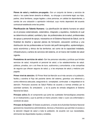 Planes de salud y medicina pre-pagada.- Son un conjunto de bienes y servicios de
salud a los cuales tienen derecho el afiliado, su cónyuge o conviviente legal, sus hijos,
padres, otros familiares, cargas legales u otras personas, en calidad de dependientes, a
cambio de una cotización o aportación individual, cuyo monto dependerá del acuerdo
contractual establecido entre las partes.
Planificación de Talento Humano.- La planificación de talento humano en salud
es el proceso sistematizado, sistemático, integrado y equitativo, mediante el cual
se determina la calidad, cantidad y tipo de profesionales de la salud, profesionales
de apoyo y personal de apoyo, necesarios en el Sistema Nacional de Salud, con la
finalidad de diseñar y ejecutar planes de formación, educación continua y una
distribución de los profesionales en función del perfil demográfico, epidemiológico,
socio económico y étnico de los territorios; así como de la capacidad instalada,
infraestructura y cartera de servicios del sistema, en el marco del modelo de salud
vigente.
Prestadores de servicios de salud.- Son las personas naturales y jurídicas que brindan
servicios de salud, incluyendo al personal de salud; a los establecimientos de salud,
públicos, privados, con o sin fines de lucro, autónomos y comunitarios; a las compañías
de seguros que ofrecen seguros de salud; y, a las empresas de salud y medicina pre-
pagada.
Primer nivel de atención.- El Primer Nivel de Atención es el más cercano a la población,
facilita y coordina el flujo del paciente dentro del sistema, garantiza una referencia y
contra referencia adecuada, asegurando la complejidad, continuidad e integralidad en la
atención. Promueve acciones de Salud Pública de acuerdo a normas emitidas por la
autoridad sanitaria. Es ambulatorio y es la puerta de entrada obligatoria al Sistema
Nacional de Salud.
Principio activo.-Es el componente que porta las cualidades farmacológicas presentes
en el medicamento y que le permite al mismo prevenir, tratar o curar una enfermedad o
condición de salud.
Principio de Equidad.- El Estado ecuatoriano, a través de la Autoridad Sanitaria Nacional
generará los mecanismos administrativos, técnicos y financieros que permitan el acceso a
la atención integral de salud a toda la población, de acuerdo con sus necesidades,
eliminando las disparidades injustas y evitables.
166
 