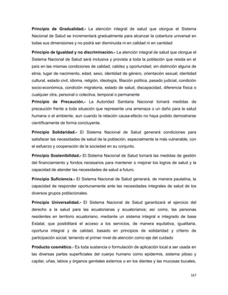 Principio de Gradualidad.- La atención integral de salud que otorgue el Sistema
Nacional de Salud se incrementará gradualmente para alcanzar la cobertura universal en
todas sus dimensiones y no podrá ser disminuida ni en calidad ni en cantidad
Principio de Igualdad y no discriminación.- La atención integral de salud que otorgue el
Sistema Nacional de Salud será inclusiva y provista a toda la población que resida en el
país en las mismas condiciones de calidad, calidez y oportunidad; sin distinción alguna de
etnia, lugar de nacimiento, edad, sexo, identidad de género, orientación sexual, identidad
cultural, estado civil, idioma, religión, ideología, filiación política, pasado judicial, condición
socio-económica, condición migratoria, estado de salud, discapacidad, diferencia física o
cualquier otra, personal o colectiva, temporal o permanente
Principio de Precaución.- La Autoridad Sanitaria Nacional tomará medidas de
precaución frente a toda situación que represente una amenaza o un daño para la salud
humana o el ambiente, aun cuando la relación causa-efecto no haya podido demostrarse
científicamente de forma concluyente.
Principio Solidaridad.- El Sistema Nacional de Salud generará condiciones para
satisfacer las necesidades de salud de la población, especialmente la más vulnerable, con
el esfuerzo y cooperación de la sociedad en su conjunto.
Principio Sostenibilidad.- El Sistema Nacional de Salud tomará las medidas de gestión
del financiamiento y fondos necesarios para mantener o mejorar los logros de salud y la
capacidad de atender las necesidades de salud a futuro.
Principio Suficiencia.- El Sistema Nacional de Salud generará, de manera paulatina, la
capacidad de responder oportunamente ante las necesidades integrales de salud de los
diversos grupos poblacionales.
Principio Universalidad.- El Sistema Nacional de Salud garantizará el ejercicio del
derecho a la salud para las ecuatorianas y ecuatorianos; así como, las personas
residentes en territorio ecuatoriano, mediante un sistema integral e integrado de base
Estatal, que posibilitará el acceso a los servicios, de manera equitativa, igualitaria,
oportuna integral y de calidad, basado en principios de solidaridad y criterio de
participación social; teniendo el primer nivel de atención como eje del cuidado
Producto cosmético.- Es toda sustancia o formulación de aplicación local a ser usada en
las diversas partes superficiales del cuerpo humano como epidermis, sistema piloso y
capilar, uñas, labios y órganos genitales externos o en los dientes y las mucosas bucales,
167
 
