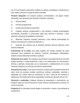 con el fin de limpiarlos, perfumarlos, modificar su aspecto y protegerlos o mantenerlos en
buen estado y prevenir o corregir los olores corporales.
Producto designado.- Es cualquier producto comercializado o de alguna manera
presentado como apropiado para alimentar a lactantes, incluyendo:
a) Fórmula infantil;
b) Fórmula de seguimiento;
c) Leches denominadas de crecimiento
d) Cualquier alimento complementario u otro alimento o bebida comercializado,
suministrado, presentado o comúnmente usado para alimentar a lactantes y niños
pequeños, incluyendo los agregados nutricionales;
e) Biberones, chupones, chupetes, pezoneras y todo material comercializado en
relación a la preparación e higiene de biberones; o,
f) Cualquier otro producto que la Autoridad Sanitaria Nacional determine como
producto designado.
Profesionales de la salud.- Son todos aquellos que brindan cuidados de salud
ostentando título profesional de médico/a, cirujano/a, odontólogo/a, oftalmólogo/a,
obstetra u otras profesionales similares y auxiliares.
Profesiones de la salud.- Son aquellas cuya formación universitaria de tercer nivel está
dirigida específica y fundamentalmente a dotar a los profesionales de conocimientos,
técnicas y prácticas, relacionadas con la conservación y restablecimiento de la salud
individual y colectiva y el control de sus factores condicionantes.
Promoción de la salud.- Es la acción individual y colectiva sobre los determinantes de la
salud, como los procesos sociales, económicos, políticos, ambientales, culturales y
espirituales que inciden sobre las condiciones de vida y salud de los individuos o
poblaciones. Es la potenciación de las capacidades humanas para alcanzar el buen vivir.
Promoción o publicidad.- Cualquier actividad de presentación o demostración, por
cualquier medio, con el fin de promover o inducir, directa o indirectamente, la compra o el
uso de un producto.
Prospecto.-Es la información escrita dirigida al consumidor o usuario, que acompaña al
medicamento.
168
 
