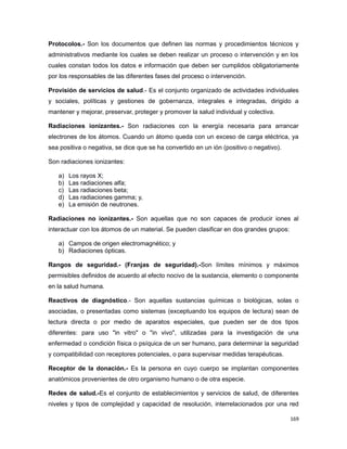 Protocolos.- Son los documentos que definen las normas y procedimientos técnicos y
administrativos mediante los cuales se deben realizar un proceso o intervención y en los
cuales constan todos los datos e información que deben ser cumplidos obligatoriamente
por los responsables de las diferentes fases del proceso o intervención.
Provisión de servicios de salud.- Es el conjunto organizado de actividades individuales
y sociales, políticas y gestiones de gobernanza, integrales e integradas, dirigido a
mantener y mejorar, preservar, proteger y promover la salud individual y colectiva.
Radiaciones ionizantes.- Son radiaciones con la energía necesaria para arrancar
electrones de los átomos. Cuando un átomo queda con un exceso de carga eléctrica, ya
sea positiva o negativa, se dice que se ha convertido en un ión (positivo o negativo).
Son radiaciones ionizantes:
a) Los rayos X;
b) Las radiaciones alfa;
c) Las radiaciones beta;
d) Las radiaciones gamma; y,
e) La emisión de neutrones.
Radiaciones no ionizantes.- Son aquellas que no son capaces de producir iones al
interactuar con los átomos de un material. Se pueden clasificar en dos grandes grupos:
a) Campos de origen electromagnético; y
b) Radiaciones ópticas.
Rangos de seguridad.- (Franjas de seguridad).-Son límites mínimos y máximos
permisibles definidos de acuerdo al efecto nocivo de la sustancia, elemento o componente
en la salud humana.
Reactivos de diagnóstico.- Son aquellas sustancias químicas o biológicas, solas o
asociadas, o presentadas como sistemas (exceptuando los equipos de lectura) sean de
lectura directa o por medio de aparatos especiales, que pueden ser de dos tipos
diferentes: para uso "in vitro" o "in vivo", utilizadas para la investigación de una
enfermedad o condición física o psíquica de un ser humano, para determinar la seguridad
y compatibilidad con receptores potenciales, o para supervisar medidas terapéuticas.
Receptor de la donación.- Es la persona en cuyo cuerpo se implantan componentes
anatómicos provenientes de otro organismo humano o de otra especie.
Redes de salud.-Es el conjunto de establecimientos y servicios de salud, de diferentes
niveles y tipos de complejidad y capacidad de resolución, interrelacionados por una red
169
 
