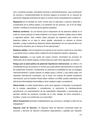 vial y corredores sociales, articulados funcional y administrativamente, cuya combinación
de recursos y complementariedad de servicios asegura la provisión de un conjunto de
atenciones integrales prioritarias de salud, en función de las necesidades de la población.
Regulación.-Es la facultad de emitir normas para el adecuado y oportuno desarrollo y
cumplimiento de la política pública y la prestación de los servicios, con el fin de dirigir,
orientar o modificar la conducta de los agentes regulados.
Rellenos sanitarios.- Es una técnica para la disposición de los desechos sólidos en el
suelo sin causar perjuicio al medio ambiente y sin causar molestia o peligro para la salud
y seguridad pública. Este método utiliza principios de ingeniería para confinar los
desechos sólidos en un área la menor posible, reduciendo su volumen al mínimo
aplicable, y luego cubriendo los desechos sólidos depositados con una capa de tierra con
la frecuencia necesaria, por lo menos al fin de cada jornada.xii
Residuos sólidos.- Son los desechos que genera el ser humano a partir de su vida diaria
y que tienen forma o estado sólido a diferencia de los desechos líquidos o gaseosos.
Restos humanos.- Lo que queda del cuerpo humano, terminados los procesos de
destrucción de la materia orgánica, transcurridos los cuatro años siguientes a la muerte.
Riesgo para la salud pública de potencial importancia internacional.- se refiere a “la
probabilidad de que se produzca un evento que puede afectar adversamente a la salud de
las poblaciones humanas, considerando en particular la posibilidad de que se propague
internacionalmente o pueda suponer un peligro grave y directo” y que podría exigir una
respuesta internacional coordinada“; por lo tanto, son eventos de posible importancia
internacional, que los Estados Partes deben notificar a la OMS; pueden extenderse más
allá de las enfermedades transmisibles y tener cualquier origen o procedencia.
Salud mental.- La salud mental abarca, entre otros aspectos, el bienestar, la percepción
de la propias capacidades y competencias, la autonomía, la interdependencia
generacional y la autorrealización de las capacidades intelectuales y emocionales que
permiten afrontar las presiones normales de la vida, trabajar de forma productiva y
fructífera, y hacer una contribución a su comunidad.
Salud Ocupacional.-Actividad multidisciplinaria que promueve y protege la salud de los
trabajadores.xiii
Segundo nivel de atención.- El Segundo Nivel de Atención comprende todas las
acciones y servicios de atención ambulatoria especializada y aquellas que requieran
170
 