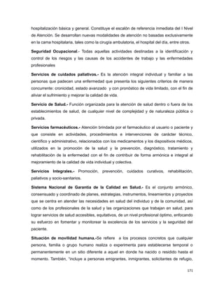 hospitalización básica y general. Constituye el escalón de referencia inmediata del I Nivel
de Atención. Se desarrollan nuevas modalidades de atención no basadas exclusivamente
en la cama hospitalaria, tales como la cirugía ambulatoria, el hospital del día, entre otros.
Seguridad Ocupacional.- Todas aquellas actividades destinadas a la identificación y
control de los riesgos y las causas de los accidentes de trabajo y las enfermedades
profesionales
Servicios de cuidados paliativos.- Es la atención integral individual y familiar a las
personas que padecen una enfermedad que presenta los siguientes criterios de manera
concurrente: cronicidad, estado avanzado y con pronóstico de vida limitado, con el fin de
aliviar el sufrimiento y mejorar la calidad de vida.
Servicio de Salud.- Función organizada para la atención de salud dentro o fuera de los
establecimientos de salud, de cualquier nivel de complejidad y de naturaleza pública o
privada.
Servicios farmacéuticos.- Atención brindada por el farmacéutico al usuario o paciente y
que consiste en actividades, procedimientos e intervenciones de carácter técnico,
científico y administrativo, relacionados con los medicamentos y los dispositivos médicos,
utilizados en la promoción de la salud y la prevención, diagnóstico, tratamiento y
rehabilitación de la enfermedad con el fin de contribuir de forma armónica e integral al
mejoramiento de la calidad de vida individual y colectiva.
Servicios Integrales.- Promoción, prevención, cuidados curativos, rehabilitación,
paliativos y socio-sanitarios.
Sistema Nacional de Garantía de la Calidad en Salud.- Es el conjunto armónico,
consensuado y coordinado de planes, estrategias, instrumentos, lineamientos y proyectos
que se centra en atender las necesidades en salud del individuo y de la comunidad, así
como de los profesionales de la salud y las organizaciones que trabajan en salud, para
lograr servicios de salud accesibles, equitativos, de un nivel profesional óptimo, enfocando
su esfuerzo en fomentar y monitorear la excelencia de los servicios y la seguridad del
paciente.
Situación de movilidad humana.-Se refiere a los procesos concretos que cualquier
persona, familia o grupo humano realiza o experimenta para establecerse temporal o
permanentemente en un sitio diferente a aquel en donde ha nacido o residido hasta el
momento. También, “incluye a personas emigrantes, inmigrantes, solicitantes de refugio,
171
 