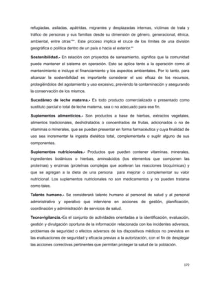 refugiadas, asiladas, apátridas, migrantes y desplazadas internas, víctimas de trata y
tráfico de personas y sus familias desde su dimensión de género, generacional, étnica,
ambiental, entre otras”xiv
. Este proceso implica el cruce de los límites de una división
geográfica o política dentro de un país o hacia el exterior.xv
Sostenibilidad.- En relación con proyectos de saneamiento, significa que la comunidad
puede mantener el sistema en operación. Esto se aplica tanto a la operación como al
mantenimiento e incluye el financiamiento y los aspectos ambientales. Por lo tanto, para
alcanzar la sostenibilidad es importante considerar el uso eficaz de los recursos,
protegiéndolos del agotamiento y uso excesivo, previendo la contaminación y asegurando
la conservación de los mismos.
Sucedáneo de leche materna.- Es todo producto comercializado o presentado como
sustituto parcial o total de leche materna, sea o no adecuado para ese fin.
Suplementos alimenticios.- Son productos a base de hierbas, extractos vegetales,
alimentos tradicionales, deshidratados o concentrados de frutas, adicionados o no de
vitaminas o minerales, que se puedan presentar en forma farmacéutica y cuya finalidad de
uso sea incrementar la ingesta dietética total, complementarla o suplir alguno de sus
componentes.
Suplementos nutricionales.- Productos que pueden contener vitaminas, minerales,
ingredientes botánicos o hierbas, aminoácidos (los elementos que componen las
proteínas) y enzimas (proteínas complejas que aceleran las reacciones bioquímicas) y
que se agregan a la dieta de una persona para mejorar o complementar su valor
nutricional. Los suplementos nutricionales no son medicamentos y no pueden tratarse
como tales.
Talento humano.- Se considerará talento humano al personal de salud y al personal
administrativo y operativo que interviene en acciones de gestión, planificación,
coordinación y administración de servicios de salud.
Tecnovigilancia.-Es el conjunto de actividades orientadas a la identificación, evaluación,
gestión y divulgación oportuna de la información relacionada con los incidentes adversos,
problemas de seguridad o efectos adversos de los dispositivos médicos no previstos en
las evaluaciones de seguridad y eficacia previas a la autorización, con el fin de desplegar
las acciones correctivas pertinentes que permitan proteger la salud de la población.
172
 