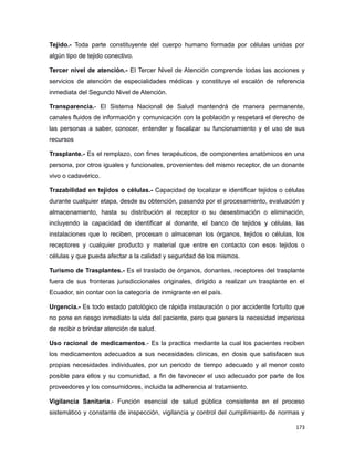 Tejido.- Toda parte constituyente del cuerpo humano formada por células unidas por
algún tipo de tejido conectivo.
Tercer nivel de atención.- El Tercer Nivel de Atención comprende todas las acciones y
servicios de atención de especialidades médicas y constituye el escalón de referencia
inmediata del Segundo Nivel de Atención.
Transparencia.- El Sistema Nacional de Salud mantendrá de manera permanente,
canales fluidos de información y comunicación con la población y respetará el derecho de
las personas a saber, conocer, entender y fiscalizar su funcionamiento y el uso de sus
recursos
Trasplante.- Es el remplazo, con fines terapéuticos, de componentes anatómicos en una
persona, por otros iguales y funcionales, provenientes del mismo receptor, de un donante
vivo o cadavérico.
Trazabilidad en tejidos o células.- Capacidad de localizar e identificar tejidos o células
durante cualquier etapa, desde su obtención, pasando por el procesamiento, evaluación y
almacenamiento, hasta su distribución al receptor o su desestimación o eliminación,
incluyendo la capacidad de identificar al donante, el banco de tejidos y células, las
instalaciones que lo reciben, procesan o almacenan los órganos, tejidos o células, los
receptores y cualquier producto y material que entre en contacto con esos tejidos o
células y que pueda afectar a la calidad y seguridad de los mismos.
Turismo de Trasplantes.- Es el traslado de órganos, donantes, receptores del trasplante
fuera de sus fronteras jurisdiccionales originales, dirigido a realizar un trasplante en el
Ecuador, sin contar con la categoría de inmigrante en el país.
Urgencia.- Es todo estado patológico de rápida instauración o por accidente fortuito que
no pone en riesgo inmediato la vida del paciente, pero que genera la necesidad imperiosa
de recibir o brindar atención de salud.
Uso racional de medicamentos.- Es la practica mediante la cual los pacientes reciben
los medicamentos adecuados a sus necesidades clínicas, en dosis que satisfacen sus
propias necesidades individuales, por un periodo de tiempo adecuado y al menor costo
posible para ellos y su comunidad, a fin de favorecer el uso adecuado por parte de los
proveedores y los consumidores, incluida la adherencia al tratamiento.
Vigilancia Sanitaria.- Función esencial de salud pública consistente en el proceso
sistemático y constante de inspección, vigilancia y control del cumplimiento de normas y
173
 