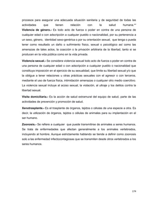procesos para asegurar una adecuada situación sanitaria y de seguridad de todas las
actividades que tienen relación con la salud humana.xvi
Violencia de género.- Es todo acto de fuerza o poder en contra de una persona de
cualquier edad o con adscripción a cualquier pueblo o nacionalidad, por su pertenencia a
un sexo, género, identidad sexo-genérica o por su orientación sexual, que tenga o pueda
tener como resultado un daño o sufrimiento físico, sexual o psicológico así como las
amenazas de tales actos, la coacción o la privación arbitraria de la libertad, tanto si se
producen en la vida pública como en la vida privada.
Violencia sexual.- Se considera violencia sexual todo acto de fuerza o poder en contra de
una persona de cualquier edad o con adscripción a cualquier pueblo o nacionalidad que
constituya imposición en el ejercicio de su sexualidad, que limite su libertad sexual y/o que
la obligue a tener relaciones u otras prácticas sexuales con el agresor o con terceros,
mediante el uso de fuerza física, intimidación amenazas o cualquier otro medio coercitivo.
La violencia sexual incluye al acoso sexual, la violación, al ultraje y los delitos contra la
libertad sexual.
Visita domiciliaria.- Es la acción de salud extramural del equipo de salud, parte de las
actividades de prevención y promoción de salud.
Xenotrasplante.- Es el trasplante de órganos, tejidos o células de una especie a otra. Es
decir, la utilización de órganos, tejidos o células de animales para su implantación en el
ser humano.
Zoonosis.- Se refiere a cualquier que puede transmitirse de animales a seres humanos.
Se trata de enfermedades que afectan generalmente a los animales vertebrados,
incluyendo al hombre. Aunque estrictamente hablando se tiende a definir como zoonosis
solo a las enfermedad infectocontagiosas que se transmiten desde otros vertebrados a los
seres humanos.
174
 