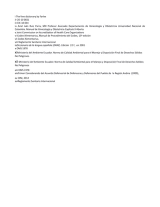 i The free dictionary by Farlex
ii CIE-10 0021
iii CIE-10 044
iv Ariel Iván Ruiz Parra, MD Profesor Asociado Departamento de Ginecología y Obstetricia Universidad Nacional de
Colombia. Manual de Ginecología y Obstetricia Capítulo X Aborto
v Joint Commission on Accreditation of Health Care Organizations
vi Codex Alimentarius, Manual de Procedimiento del Codex, 15ª edición
vii Codex Alimentarius.
viii Reglamento Sanitario Internacional
ixDiccionario de la lengua española (DRAE). Edición 22.ª, en 2001
x OMS 1978
xiMinisterio del Ambiente Ecuador. Norma de Calidad Ambiental para el Manejo y Disposición Final de Desechos Sólidos
No Peligrosos
xii Ministerio del Ambiente Ecuador. Norma de Calidad Ambiental para el Manejo y Disposición Final de Desechos Sólidos
No Peligrosos
xiii OMS 1978
xivPrimer Considerando del Acuerdo Defensorial de Defensoras y Defensores del Pueblo de la Región Andina (2009),
xv OIM, 2012
xviReglamento Sanitario Internacional
 