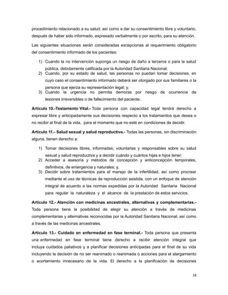 procedimiento relacionado a su salud; así como a dar su consentimiento libre y voluntario,
después de haber sido informado, expresado verbalmente o por escrito, para su atención.
Las siguientes situaciones serán consideradas excepciones al requerimiento obligatorio
del consentimiento informado de los pacientes:
1) Cuando la no intervención suponga un riesgo de daño a terceros o para la salud
pública, debidamente calificada por la Autoridad Sanitaria Nacional;
2) Cuando, por su estado de salud, las personas no puedan tomar decisiones, en
cuyo caso el consentimiento informado deberá ser otorgado por sus familiares o la
persona que ejerza su representación legal; y,
3) Cuando la urgencia no permita demoras por riesgo de ocurrencia de
lesiones irreversibles o de fallecimiento del paciente.
Artículo 10.-Testamento Vital.- Toda persona con capacidad legal tendrá derecho a
expresar libre y anticipadamente sus decisiones respecto a los tratamientos que desea o
no recibir al final de la vida, para el momento que no esté en condiciones de decidir.
Artículo 11.- Salud sexual y salud reproductiva.- Todas las personas, sin discriminación
alguna, tienen derecho a:
1) Tomar decisiones libres, informadas, voluntarias y responsables sobre su salud
sexual y salud reproductiva y a decidir cuándo y cuántos hijas e hijos tener;
2) Acceder a asesoría y métodos de concepción y anticoncepción temporales,
definitivos, de emergencia y naturales; y,
3) Decidir sobre tratamientos para el manejo de la infertilidad, así como procrear
mediante el uso de técnicas de reproducción asistida, con un enfoque de atención
integral de acuerdo a las normas expedidas por la Autoridad Sanitaria Nacional
para regular la naturaleza y el alcance de la prestación de estos servicios.
Artículo 12.- Atención con medicinas ancestrales, alternativas y complementarias.-
Toda persona tiene la posibilidad de elegir su atención a través de medicinas
complementarias y alternativas reconocidas por la Autoridad Sanitaria Nacional; así como
a través de las medicinas ancestrales.
Artículo 13.- Cuidado en enfermedad en fase terminal.- Toda persona que presenta
una enfermedad en fase terminal tiene derecho a recibir atención integral que
incluya cuidados paliativos y a planificar decisiones anticipadas para el final de su vida
incluyendo la decisión de no ser reanimado o reanimada o acciones para el alargamiento
o acortamiento innecesario de la vida. El derecho a la planificación de decisiones
18
 