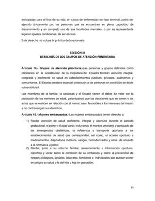 anticipadas para el final de su vida, en casos de enfermedad en fase terminal, podrá ser
ejercido únicamente por las personas que se encuentren en plena capacidad de
discernimiento y en completo uso de sus facultades mentales, o por su representante
legal en iguales condiciones, de ser el caso.
Este derecho no incluye la práctica de la eutanasia.
SECCIÓN III
DERECHOS DE LOS GRUPOS DE ATENCIÓN PRIORITARIA
Artículo 14.- Grupos de atención prioritaria.-Las personas y grupos definidos como
prioritarios en la Constitución de la República del Ecuador tendrán atención integral,
integrada y preferente de salud en establecimientos públicos, privados, autónomos y
comunitarios. El Estado prestará especial protección a las personas en condición de doble
vulnerabilidad.
Los miembros de la familia, la sociedad y el Estado tienen el deber de velar por la
protección de los menores de edad, garantizando que las decisiones que se tomen y los
actos que se realicen en relación con el menor, sean favorables a los intereses del mismo
y no contravengan sus derechos.
Artículo 15.- Mujeres embarazadas.-Las mujeres embarazadas tienen derecho a:
1) Recibir atención de salud preferente, integral y oportuna durante el periodo
gestacional, el parto y el post-parto; incluyendo el manejo prioritario y adecuado de
las emergencias obstétricas, la referencia y transporte oportuno a los
establecimientos de salud que correspondan; así como, el acceso oportuno a
medicamentos, dispositivos médicos, sangre, hemoderivados y otros, de acuerdo
a la normativa vigente;
2) Recibir, junto a su entorno familiar, asesoramiento e información oportuna,
científica y veraz sobre la condición de su embarazo y sobre la prevención de
riesgos biológicos, sociales, laborales, familiares o individuales que puedan poner
en peligro su salud o la del hijo o hija en gestación;
19
 