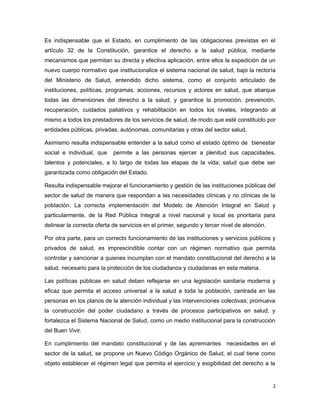 Es indispensable que el Estado, en cumplimiento de las obligaciones previstas en el
artículo 32 de la Constitución, garantice el derecho a la salud pública, mediante
mecanismos que permitan su directa y efectiva aplicación, entre ellos la expedición de un
nuevo cuerpo normativo que institucionalice el sistema nacional de salud, bajo la rectoría
del Ministerio de Salud, entendido dicho sistema, como el conjunto articulado de
instituciones, políticas, programas, acciones, recursos y actores en salud, que abarque
todas las dimensiones del derecho a la salud; y garantice la promoción, prevención,
recuperación, cuidados paliativos y rehabilitación en todos los niveles, integrando al
mismo a todos los prestadores de los servicios de salud, de modo que esté constituido por
entidades públicas, privadas, autónomas, comunitarias y otras del sector salud.
Asimismo resulta indispensable entender a la salud como el estado óptimo de bienestar
social e individual, que permite a las personas ejercer a plenitud sus capacidades,
talentos y potenciales, a lo largo de todas las etapas de la vida; salud que debe ser
garantizada como obligación del Estado.
Resulta indispensable mejorar el funcionamiento y gestión de las instituciones públicas del
sector de salud de manera que respondan a las necesidades clínicas y no clínicas de la
población. La correcta implementación del Modelo de Atención Integral en Salud y
particularmente, de la Red Pública Integral a nivel nacional y local es prioritaria para
delinear la correcta oferta de servicios en el primer, segundo y tercer nivel de atención.
Por otra parte, para un correcto funcionamiento de las instituciones y servicios públicos y
privados de salud, es imprescindible contar con un régimen normativo que permita
controlar y sancionar a quienes incumplan con el mandato constitucional del derecho a la
salud, necesario para la protección de los ciudadanos y ciudadanas en esta materia.
Las políticas públicas en salud deben reflejarse en una legislación sanitaria moderna y
eficaz que permita el acceso universal a la salud a toda la población, centrada en las
personas en los planos de la atención individual y las intervenciones colectivas; promueva
la construcción del poder ciudadano a través de procesos participativos en salud; y
fortalezca el Sistema Nacional de Salud, como un medio institucional para la construcción
del Buen Vivir.
En cumplimiento del mandato constitucional y de las apremiantes necesidades en el
sector de la salud, se propone un Nuevo Código Orgánico de Salud, el cual tiene como
objeto establecer el régimen legal que permita el ejercicio y exigibilidad del derecho a la
2
 