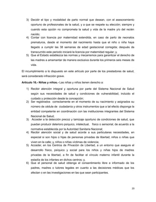 3) Decidir el tipo y modalidad de parto normal que desean, con el asesoramiento
oportuno de profesionales de la salud, y a que se respete su elección; siempre y
cuando esta opción no comprometa la salud y vida de la madre y/o del recién
nacido;
4) Contar con licencia por maternidad extendida, en caso de parto de neonatos
prematuros, desde el momento del nacimiento hasta que el niño o niña haya
llegado a cumplir las 38 semanas de edad gestacional corregida; después de
transcurrido este periodo iniciará la licencia por maternidad regular; y,
5) Que el Estado establezca las normas y mecanismos para garantizar el derecho de
las madres a amamantar de manera exclusiva durante los primeros seis meses de
vida.
El incumplimiento a lo dispuesto en este artículo por parte de los prestadores de salud,
será considerado infracción grave.
Artículo 16.- Niñas y niños.- Las niñas y niños tienen derecho a:
1) Recibir atención integral y oportuna por parte del Sistema Nacional de Salud
según sus necesidades de salud y condiciones de vulnerabilidad, incluido el
cuidado y protección desde la concepción;
2) Ser registrados correctamente en el momento de su nacimiento y asignados su
número de cédula de ciudadanía y otros instrumentos que a tal efecto disponga la
entidad competente en coordinación con las instituciones integrantes del Sistema
Nacional de Salud;
3) Acceder a la detección precoz y tamizaje oportuno de condiciones de salud, que
puedan producir deterioro psíquico, intelectual, físico o sensorial, de acuerdo a la
normativa establecida por la Autoridad Sanitaria Nacional;
4) Recibir atención social y de salud acorde a sus particulares necesidades, en
especial si son hijos o hijas de personas privadas de libertad; niños o niñas que
viven en la calle; y, niños o niñas víctimas de violencia;
5) Acceder, en los Centros de Privación de Libertad, a un entorno que asegure el
desarrollo físico, psíquico y social para los niños y niñas hijos de madres
privadas de la libertad, a fin de facilitar el vínculo materno infantil durante la
estadía de los infantes en dichos centros; y,
6) Que el personal de salud obtenga el consentimiento libre e informado de los
padres, madres o tutores legales en cuanto a las decisiones médicas que los
afectan o en las investigaciones en las que sean participantes.
20
 