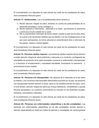 El incumplimiento a lo dispuesto en este artículo por parte de los prestadores de salud,
será considerado infracción grave.
Artículo 17.- Adolescentes.- Las y los adolescentes tienen derecho a:
1) Recibir atención integral de salud, teniendo en cuenta las particularidades de su
desarrollo psicológico, social y biológico; y,
2) Recibir asesoría e información, adecuada a su edad, que fomente su autonomía
y promueva el auto cuidado de su salud.
3) Dar su asentimiento informado de forma verbal o escrita a partir de los doce años,
en cuanto a las decisiones médicas que los afectan o en las investigaciones en las
que sean participantes, de forma adicional al consentimiento libre e informado de
los padres, madres o tutores legales.
El incumplimiento a lo dispuesto en este artículo por parte de los prestadores de salud,
será considerado infracción grave.
Artículo 18.- Personas adultas mayores.- Las personas adultas mayores tienen derecho
a recibir atención integral de salud preferente y adecuada a su condición, privilegiando las
actividades de promoción de la salud orientadas a prevenir la enfermedad y discapacidad;
y, a favorecer el envejecimiento y sexualidad saludables, fomentando la autonomía y
promoviendo el auto cuidado.
El incumplimiento a lo dispuesto en este artículo por parte de los prestadores de salud,
será considerado infracción grave.
Artículo 19.- Personas con discapacidad.- Sin perjuicio de lo dispuesto en la ley sobre
la materia, y los convenios internacionales relacionados suscritos por el país, las personas
con discapacidad tendrán derecho a recibir, tanto en los establecimientos de salud, como
a nivel familiar, atención integral de salud que incluya habilitación, rehabilitación y ayudas
técnicas apropiadas a su condición, promoviendo su inclusión en los ambientes sociales,
familiares, comunitarios y laborales.
El incumplimiento a lo dispuesto en este artículo por parte de los prestadores de salud,
será considerado infracción grave.
Artículo 20.- Personas con enfermedades catastróficas y de alta complejidad.- Las
personas con enfermedades catastróficas y/o de alta complejidad, tendrán derecho a
atención especializada en todos los niveles de atención y complejidad, de manera gradual
21
 