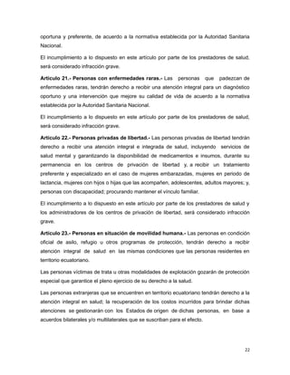 oportuna y preferente, de acuerdo a la normativa establecida por la Autoridad Sanitaria
Nacional.
El incumplimiento a lo dispuesto en este artículo por parte de los prestadores de salud,
será considerado infracción grave.
Artículo 21.- Personas con enfermedades raras.- Las personas que padezcan de
enfermedades raras, tendrán derecho a recibir una atención integral para un diagnóstico
oportuno y una intervención que mejore su calidad de vida de acuerdo a la normativa
establecida por la Autoridad Sanitaria Nacional.
El incumplimiento a lo dispuesto en este artículo por parte de los prestadores de salud,
será considerado infracción grave.
Artículo 22.- Personas privadas de libertad.- Las personas privadas de libertad tendrán
derecho a recibir una atención integral e integrada de salud, incluyendo servicios de
salud mental y garantizando la disponibilidad de medicamentos e insumos, durante su
permanencia en los centros de privación de libertad y, a recibir un tratamiento
preferente y especializado en el caso de mujeres embarazadas, mujeres en periodo de
lactancia, mujeres con hijos o hijas que las acompañen, adolescentes, adultos mayores; y,
personas con discapacidad; procurando mantener el vínculo familiar.
El incumplimiento a lo dispuesto en este artículo por parte de los prestadores de salud y
los administradores de los centros de privación de libertad, será considerado infracción
grave.
Artículo 23.- Personas en situación de movilidad humana.- Las personas en condición
oficial de asilo, refugio u otros programas de protección, tendrán derecho a recibir
atención integral de salud en las mismas condiciones que las personas residentes en
territorio ecuatoriano.
Las personas víctimas de trata u otras modalidades de explotación gozarán de protección
especial que garantice el pleno ejercicio de su derecho a la salud.
Las personas extranjeras que se encuentren en territorio ecuatoriano tendrán derecho a la
atención integral en salud; la recuperación de los costos incurridos para brindar dichas
atenciones se gestionarán con los Estados de origen de dichas personas, en base a
acuerdos bilaterales y/o multilaterales que se suscriban para el efecto.
22
 