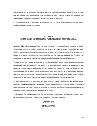 Adicionalmente, la Autoridad Sanitaria Nacional definirá una tarifa específica al ingreso
por vía aérea para extranjeros que ingresen al país, con el objeto de financiar las
prestaciones de salud que puedan requerir durante su estancia.
El incumplimiento a lo dispuesto en este artículo por parte de los prestadores de salud,
será considerado infracción grave.
SECCIÓN IV
DERECHOS DE INFORMACIÓN, PARTICIPACIÓN Y CONTROL SOCIAL
Artículo 24.- Información.- Toda persona, familia y comunidad tiene derecho a recibir
información sobre su salud, incluidos los derechos y obligaciones contenidos en este
Código, así como sobre determinantes de la salud y formas de reducción de riesgos y
daños a la salud, en términos comprensibles en los idiomas oficiales del Ecuador, de
acuerdo a la normativa que para el efecto dicte la Autoridad Sanitaria Nacional.
En casos en los cuales, al guardar la confidencialidad sobre determinada información
relacionada con la condición de salud o el procedimiento médico a aplicarse a una
persona, exista riesgo epidémico o se ponga en riesgo la vida de terceros, los
profesionales de la salud deberán entregar esta información a la Autoridad Sanitaria
Nacional, sin necesidad de consentimiento previo, sobre la base de criterios bioéticos y de
acuerdo a la normativa que para el efecto dicte la Autoridad Sanitaria Nacional.
El incumplimiento a lo dispuesto en este artículo, será considerado infracción grave.
Artículo 25.- Participación ciudadana.-Todas las personas podrán participar individual o
colectivamente, de conformidad a la ley de la materia, fortaleciendo el auto cuidado y su
relación con los determinantes sociales de la salud.
La Autoridad Sanitaria establecerá los mecanismos que apoyen y solventen los procesos
de formación ciudadana y difusión de derechos y deberes en salud.
CAPÍTULO III
OBLIGACIONES
23
 