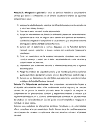 Artículo 26.- Obligaciones generales.- Todas las personas naturales o con personería
jurídica que residan o establecidas en el territorio ecuatoriano tendrán las siguientes
obligaciones en salud:
1) Velar por la salud individual y colectiva, identificando los determinantes sociales de
la salud favorables y de riesgo;
2) Promover la salud personal, familiar y comunitaria;
3) Apoyar las intervenciones de promoción de la salud, prevención de la enfermedad
y protección de la salud; sin perjuicio de su derecho a no participar en las mismas,
cuando dicha negativa no comprometa la salud colectiva y se encuentre conforme
a la regulación de la Autoridad Sanitaria Nacional;
4) Cumplir con el tratamiento y normas dispuestas por la Autoridad Sanitaria
Nacional, cuando presenten o tengan contacto con un potencial riesgo para la
colectividad;
5) Poner en conocimiento de la autoridad competente, situaciones que pudieran
constituir un riesgo o peligro para la salud, respetando la autonomía, derechos y
obligaciones de las personas;
6) Proporcionar a las autoridades de salud, la información requerida para la vigilancia
de salud pública;
7) Acoger las medidas de seguridad sanitaria y las medidas preventivas sanitarias
que las autoridades de régimen sanitario ordenen de conformidad a este Código; y
8) Cumplir con las disposiciones de este Código, sus reglamentos y demás normativa
emitida por la Autoridad Sanitaria Nacional.
Artículo 27.- Obligaciones particulares.- Los progenitores, representantes legales y
encargados del cuidado de niños, niñas, adolescentes, adultos mayores y de cualquier
persona de los grupos de atención prioritaria; tienen la obligación de asegurar el
cumplimiento de las prescripciones, controles y disposiciones médicas y sanitarias que
hayan sido establecidas por la Autoridad Sanitaria Nacional o emitidas por los prestadores
de salud que los hayan atendido; en caso de que se encuentre implícito un riesgo para el
individuo o la salud pública.
Quienes sean portadores de alteraciones genéticas, hereditarias o de enfermedades
infecto contagiosas y tengan conocimiento de ello deberán tomar las medidas necesarias
para proteger a las personas con quienes se relacionan, convivan, así como al personal
de salud.
24
 