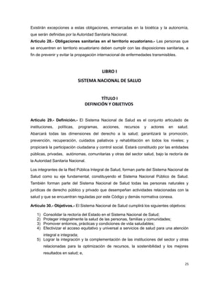 Existirán excepciones a estas obligaciones, enmarcadas en la bioética y la autonomía,
que serán definidas por la Autoridad Sanitaria Nacional.
Artículo 28.- Obligaciones sanitarias en el territorio ecuatoriano.- Las personas que
se encuentren en territorio ecuatoriano deben cumplir con las disposiciones sanitarias, a
fin de prevenir y evitar la propagación internacional de enfermedades transmisibles.
LIBRO I
SISTEMA NACIONAL DE SALUD
TÍTULO I
DEFINICIÓN Y OBJETIVOS
Artículo 29.- Definición.- El Sistema Nacional de Salud es el conjunto articulado de
instituciones, políticas, programas, acciones, recursos y actores en salud.
Abarcará todas las dimensiones del derecho a la salud; garantizará la promoción,
prevención, recuperación, cuidados paliativos y rehabilitación en todos los niveles; y
propiciará la participación ciudadana y control social. Estará constituido por las entidades
públicas, privadas, autónomas, comunitarias y otras del sector salud, bajo la rectoría de
la Autoridad Sanitaria Nacional.
Los integrantes de la Red Pública Integral de Salud, forman parte del Sistema Nacional de
Salud como su eje fundamental, constituyendo el Sistema Nacional Público de Salud.
También forman parte del Sistema Nacional de Salud todas las personas naturales y
jurídicas de derecho público y privado que desempeñan actividades relacionadas con la
salud y que se encuentran reguladas por este Código y demás normativa conexa.
Artículo 30.- Objetivos.- El Sistema Nacional de Salud cumplirá los siguientes objetivos:
1) Consolidar la rectoría del Estado en el Sistema Nacional de Salud;
2) Proteger integralmente la salud de las personas, familias y comunidades;
3) Promover entornos, prácticas y condiciones de vida saludables;
4) Efectivizar el acceso equitativo y universal a servicios de salud para una atención
integral e integrada;
5) Lograr la integración y la complementación de las instituciones del sector y otras
relacionadas para la optimización de recursos, la sostenibilidad y los mejores
resultados en salud; e,
25
 