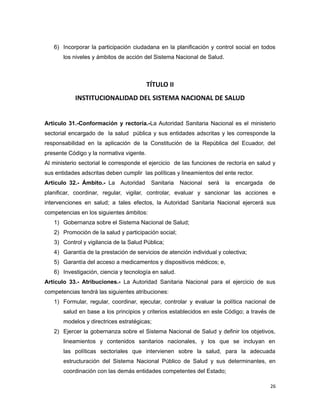 6) Incorporar la participación ciudadana en la planificación y control social en todos
los niveles y ámbitos de acción del Sistema Nacional de Salud.
TÍTULO II
INSTITUCIONALIDAD DEL SISTEMA NACIONAL DE SALUD
Artículo 31.-Conformación y rectoría.-La Autoridad Sanitaria Nacional es el ministerio
sectorial encargado de la salud pública y sus entidades adscritas y les corresponde la
responsabilidad en la aplicación de la Constitución de la República del Ecuador, del
presente Código y la normativa vigente.
Al ministerio sectorial le corresponde el ejercicio de las funciones de rectoría en salud y
sus entidades adscritas deben cumplir las políticas y lineamientos del ente rector.
Artículo 32.- Ámbito.- La Autoridad Sanitaria Nacional será la encargada de
planificar, coordinar, regular, vigilar, controlar, evaluar y sancionar las acciones e
intervenciones en salud; a tales efectos, la Autoridad Sanitaria Nacional ejercerá sus
competencias en los siguientes ámbitos:
1) Gobernanza sobre el Sistema Nacional de Salud;
2) Promoción de la salud y participación social;
3) Control y vigilancia de la Salud Pública;
4) Garantía de la prestación de servicios de atención individual y colectiva;
5) Garantía del acceso a medicamentos y dispositivos médicos; e,
6) Investigación, ciencia y tecnología en salud.
Artículo 33.- Atribuciones.- La Autoridad Sanitaria Nacional para el ejercicio de sus
competencias tendrá las siguientes atribuciones:
1) Formular, regular, coordinar, ejecutar, controlar y evaluar la política nacional de
salud en base a los principios y criterios establecidos en este Código; a través de
modelos y directrices estratégicas;
2) Ejercer la gobernanza sobre el Sistema Nacional de Salud y definir los objetivos,
lineamientos y contenidos sanitarios nacionales, y los que se incluyan en
las políticas sectoriales que intervienen sobre la salud, para la adecuada
estructuración del Sistema Nacional Público de Salud y sus determinantes, en
coordinación con las demás entidades competentes del Estado;
26
 