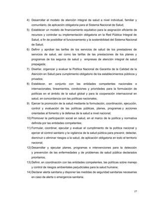 4) Desarrollar el modelo de atención integral de salud a nivel individual, familiar y
comunitario, de aplicación obligatoria para el Sistema Nacional de Salud;
5) Establecer un modelo de financiamiento equitativo para la asignación eficiente de
recursos y controlar su implementación obligatoria en la Red Pública Integral de
Salud, a fin de posibilitar el funcionamiento y la sostenibilidad del Sistema Nacional
de Salud;
6) Definir y aprobar las tarifas de los servicios de salud de los prestadores de
servicios de salud, así como las tarifas de las prestaciones de los planes y
programas de los seguros de salud y empresas de atención integral de salud
prepagada;
7) Diseñar, organizar y evaluar la Política Nacional de Garantía de la Calidad de la
Atención en Salud para cumplimiento obligatorio de los establecimientos públicos y
privados;
8) Establecer, en conjunto con las entidades competentes nacionales e
internacionales, lineamientos, condiciones y prioridades para la formulación de
políticas en el ámbito de la salud global y para la cooperación internacional en
salud, en concordancia con las políticas nacionales;
9) Ejercer la promoción de la salud mediante la formulación, coordinación, ejecución,
control y evaluación de las políticas públicas, planes, programas y acciones
orientadas al fomento y la defensa de la salud a nivel nacional;
10) Promover la participación social en salud, en el marco de la política y normativa
definida por las entidades competentes;
11) Formular, coordinar, ejecutar y evaluar el cumplimiento de la política nacional y
ejercer el control sanitario y la vigilancia de la salud pública para prevenir, detectar,
disminuir o eliminar riesgos a la salud, de aplicación obligatoria en todo el territorio
nacional;
12) Desarrollar y ejecutar planes, programas e intervenciones para la detección
y prevención de las enfermedades y de problemas de salud pública declarados
prioritarios;
13) Definir, en coordinación con las entidades competentes, las políticas sobre manejo
y control de riesgos ambientales perjudiciales para la salud humana;
14) Declarar alerta sanitaria y disponer las medidas de seguridad sanitarias necesarias
en caso de alerta o emergencia sanitaria;
27
 