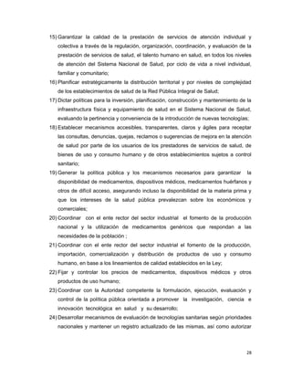 15) Garantizar la calidad de la prestación de servicios de atención individual y
colectiva a través de la regulación, organización, coordinación, y evaluación de la
prestación de servicios de salud, el talento humano en salud, en todos los niveles
de atención del Sistema Nacional de Salud, por ciclo de vida a nivel individual,
familiar y comunitario;
16) Planificar estratégicamente la distribución territorial y por niveles de complejidad
de los establecimientos de salud de la Red Pública Integral de Salud;
17) Dictar políticas para la inversión, planificación, construcción y mantenimiento de la
infraestructura física y equipamiento de salud en el Sistema Nacional de Salud,
evaluando la pertinencia y conveniencia de la introducción de nuevas tecnologías;
18) Establecer mecanismos accesibles, transparentes, claros y ágiles para receptar
las consultas, denuncias, quejas, reclamos o sugerencias de mejora en la atención
de salud por parte de los usuarios de los prestadores de servicios de salud, de
bienes de uso y consumo humano y de otros establecimientos sujetos a control
sanitario;
19) Generar la política pública y los mecanismos necesarios para garantizar la
disponibilidad de medicamentos, dispositivos médicos, medicamentos huérfanos y
otros de difícil acceso, asegurando incluso la disponibilidad de la materia prima y
que los intereses de la salud pública prevalezcan sobre los económicos y
comerciales;
20) Coordinar con el ente rector del sector industrial el fomento de la producción
nacional y la utilización de medicamentos genéricos que respondan a las
necesidades de la población ;
21) Coordinar con el ente rector del sector industrial el fomento de la producción,
importación, comercialización y distribución de productos de uso y consumo
humano, en base a los lineamientos de calidad establecidos en la Ley;
22) Fijar y controlar los precios de medicamentos, dispositivos médicos y otros
productos de uso humano;
23) Coordinar con la Autoridad competente la formulación, ejecución, evaluación y
control de la política pública orientada a promover la investigación, ciencia e
innovación tecnológica en salud y su desarrollo;
24) Desarrollar mecanismos de evaluación de tecnologías sanitarias según prioridades
nacionales y mantener un registro actualizado de las mismas, así como autorizar
28
 
