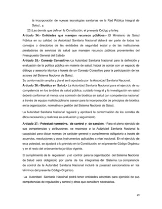 la incorporación de nuevas tecnologías sanitarias en la Red Pública Integral de
Salud ; y,
25) Las demás que definan la Constitución, el presente Código y la ley.
Artículo 34.- Entidades que manejen recursos públicos.- El Ministerio de Salud
Pública en su calidad de Autoridad Sanitaria Nacional deberá ser parte de todos los
consejos o directorios de las entidades de seguridad social y de las instituciones
prestadoras de servicios de salud que manejen recursos públicos provenientes del
Presupuesto General del Estado
Artículo 35.- Consejo Consultivo.-La Autoridad Sanitaria Nacional para la definición y
evaluación de la política pública en materia de salud, habrá de contar con un espacio de
diálogo y asesoría técnica a través de un Consejo Consultivo para la participación de los
actores del Sistema Nacional de Salud.
Su conformación amplia y plural será aprobada por la Autoridad Sanitaria Nacional.
Artículo 36.- Bioética en Salud.- La Autoridad Sanitaria Nacional para el ejercicio de su
competencia en los ámbitos de salud pública, cuidado integral y la investigación en salud
deberá conformar al menos una comisión de bioética en salud con competencia nacional,
a través de equipo multidisciplinario asesor para la incorporación de principios de bioética
en la organización, normativa y gestión del Sistema Nacional de Salud.
La Autoridad Sanitaria Nacional regulará y aprobará la conformación de los comités de
ética necesarios y realizará su evaluación y seguimiento.
Artículo 37.- Potestad normativa, de control y de sanción.- Para el pleno ejercicio de
sus competencias y atribuciones, se reconoce a la Autoridad Sanitaria Nacional la
capacidad para dictar normas de carácter general y cumplimiento obligatorio a través de
acuerdos, resoluciones y otros instrumentos aplicables a nivel nacional. En el ejercicio de
esta potestad, se ajustará a lo previsto en la Constitución, en el presente Código Orgánico
y en el resto del ordenamiento jurídico vigente.
El cumplimiento de la regulación y el control para la organización del Sistema Nacional
de Salud será obligatorio por parte de los integrantes del Sistema. La competencia
de control de la Autoridad Sanitaria Nacional incluirá la potestad sancionadora en los
términos del presente Código Orgánico.
La Autoridad Sanitaria Nacional podrá tener entidades adscritas para ejercicio de sus
competencias de regulación y control y otras que considere necesarias.
29
 