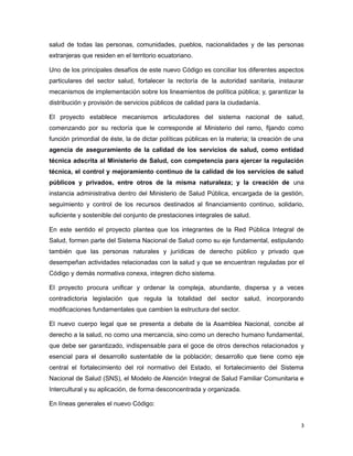 salud de todas las personas, comunidades, pueblos, nacionalidades y de las personas
extranjeras que residen en el territorio ecuatoriano.
Uno de los principales desafíos de este nuevo Código es conciliar los diferentes aspectos
particulares del sector salud, fortalecer la rectoría de la autoridad sanitaria, instaurar
mecanismos de implementación sobre los lineamientos de política pública; y, garantizar la
distribución y provisión de servicios públicos de calidad para la ciudadanía.
El proyecto establece mecanismos articuladores del sistema nacional de salud,
comenzando por su rectoría que le corresponde al Ministerio del ramo, fijando como
función primordial de éste, la de dictar políticas públicas en la materia; la creación de una
agencia de aseguramiento de la calidad de los servicios de salud, como entidad
técnica adscrita al Ministerio de Salud, con competencia para ejercer la regulación
técnica, el control y mejoramiento continuo de la calidad de los servicios de salud
públicos y privados, entre otros de la misma naturaleza; y la creación de una
instancia administrativa dentro del Ministerio de Salud Pública, encargada de la gestión,
seguimiento y control de los recursos destinados al financiamiento continuo, solidario,
suficiente y sostenible del conjunto de prestaciones integrales de salud.
En este sentido el proyecto plantea que los integrantes de la Red Pública Integral de
Salud, formen parte del Sistema Nacional de Salud como su eje fundamental, estipulando
también que las personas naturales y jurídicas de derecho público y privado que
desempeñan actividades relacionadas con la salud y que se encuentran reguladas por el
Código y demás normativa conexa, integren dicho sistema.
El proyecto procura unificar y ordenar la compleja, abundante, dispersa y a veces
contradictoria legislación que regula la totalidad del sector salud, incorporando
modificaciones fundamentales que cambien la estructura del sector.
El nuevo cuerpo legal que se presenta a debate de la Asamblea Nacional, concibe al
derecho a la salud, no como una mercancía, sino como un derecho humano fundamental,
que debe ser garantizado, indispensable para el goce de otros derechos relacionados y
esencial para el desarrollo sustentable de la población; desarrollo que tiene como eje
central el fortalecimiento del rol normativo del Estado, el fortalecimiento del Sistema
Nacional de Salud (SNS), el Modelo de Atención Integral de Salud Familiar Comunitaria e
Intercultural y su aplicación, de forma desconcentrada y organizada.
En líneas generales el nuevo Código:
3
 