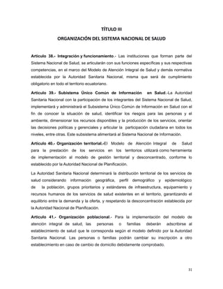 TÍTULO III
ORGANIZACIÓN DEL SISTEMA NACIONAL DE SALUD
Artículo 38.- Integración y funcionamiento.- Las instituciones que forman parte del
Sistema Nacional de Salud, se articularán con sus funciones específicas y sus respectivas
competencias, en el marco del Modelo de Atención Integral de Salud y demás normativa
establecida por la Autoridad Sanitaria Nacional, misma que será de cumplimiento
obligatorio en todo el territorio ecuatoriano.
Artículo 39.- Subistema Único Común de Información en Salud.-La Autoridad
Sanitaria Nacional con la participación de los integrantes del Sistema Nacional de Salud,
implementará y administrará el Subsistema Único Común de Información en Salud con el
fin de conocer la situación de salud, identificar los riesgos para las personas y el
ambiente, dimensionar los recursos disponibles y la producción de los servicios, orientar
las decisiones políticas y gerenciales y articular la participación ciudadana en todos los
niveles, entre otras. Este subsistema alimentará al Sistema Nacional de Información.
Artículo 40.- Organización territorial.-El Modelo de Atención Integral de Salud
para la prestación de los servicios en los territorios utilizará como herramienta
de implementación al modelo de gestión territorial y desconcentrado, conforme lo
establecido por la Autoridad Nacional de Planificación.
La Autoridad Sanitaria Nacional determinará la distribución territorial de los servicios de
salud considerando información geográfica, perfil demográfico y epidemiológico
de la población, grupos prioritarios y estándares de infraestructura, equipamiento y
recursos humanos de los servicios de salud existentes en el territorio, garantizando el
equilibrio entre la demanda y la oferta, y respetando la desconcentración establecida por
la Autoridad Nacional de Planificación.
Artículo 41.- Organización poblacional.- Para la implementación del modelo de
atención integral de salud, las personas o familias deberán adscribirse al
establecimiento de salud que le corresponda según el modelo definido por la Autoridad
Sanitaria Nacional. Las personas o familias podrán cambiar su inscripción a otro
establecimiento en caso de cambio de domicilio debidamente comprobado.
31
 