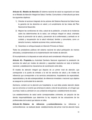 Artículo 42.- Modelo de Atención.-El sistema nacional de salud se organizará con base
en el Modelo de Atención Integral de Salud, Familiar, Comunitario e Intercultural que tiene
los siguientes objetivos:
1) Orientar el accionar integrado de los actores del Sistema Nacional de Salud hacia
la garantía de los derechos en salud y el cumplimiento de las metas del Plan
Nacional de Desarrollo;
2) Mejorar las condiciones de vida y salud de la población, a través de la incidencia
sobre los determinantes de la salud, con enfoque integral en salud, orientado
hacia la promoción de la salud y prevención de la enfermedad y centrado en el
cuidado y recuperación de la salud individual, familiar y comunitaria, como un
derecho humano, mediante acciones intra y extramurales; y,
3) Garantizar un enfoque basado en Atención Primaria en Salud.
Todos los prestadores públicos del sistema nacional de salud participarán de manera
articulada y complementaria en la implementación del modelo de atención.
El incumplimiento a lo dispuesto en este artículo será considerado infracción grave
Artículo 43.- Propósito.-La Autoridad Sanitaria Nacional organizará la prestación de
servicios de salud por niveles de atención y capacidad resolutiva en todo el territorio
nacional; y establecerá los mecanismos de coordinación entre ellos.
El modelo de atención integral que dispone de un primer nivel de atención, que
corresponde a la puerta de entrada a la red de servicios de salud y de niveles de
referencia que corresponden a los servicios ambulatorios, hospitalarios de especialidad,
especializados y de alta subespecialidad, de referencia inmediata o nacional cuyo objetivo
es asegurar la continuidad de la atención.
Asimismo, contará con la atención pre hospitalaria, la cual debe prestar atención desde
que se comunica un evento que amenaza la salud y vida de las personas, en el lugar que
ocurriese, hasta su admisión en una unidad de emergencia o establecimiento de salud.
Los establecimientos de salud serán corresponsables civilmente, sin perjuicio de las
demás responsabilidades que determine la ley respecto de las actuaciones de los
profesionales de la salud que laboran en ellos.
Artículo 44.- Sistema de referencia y contrarreferencia.- La referencia y
contrarreferencia se realizará desde establecimientos del primer nivel de atención hacia
32
 